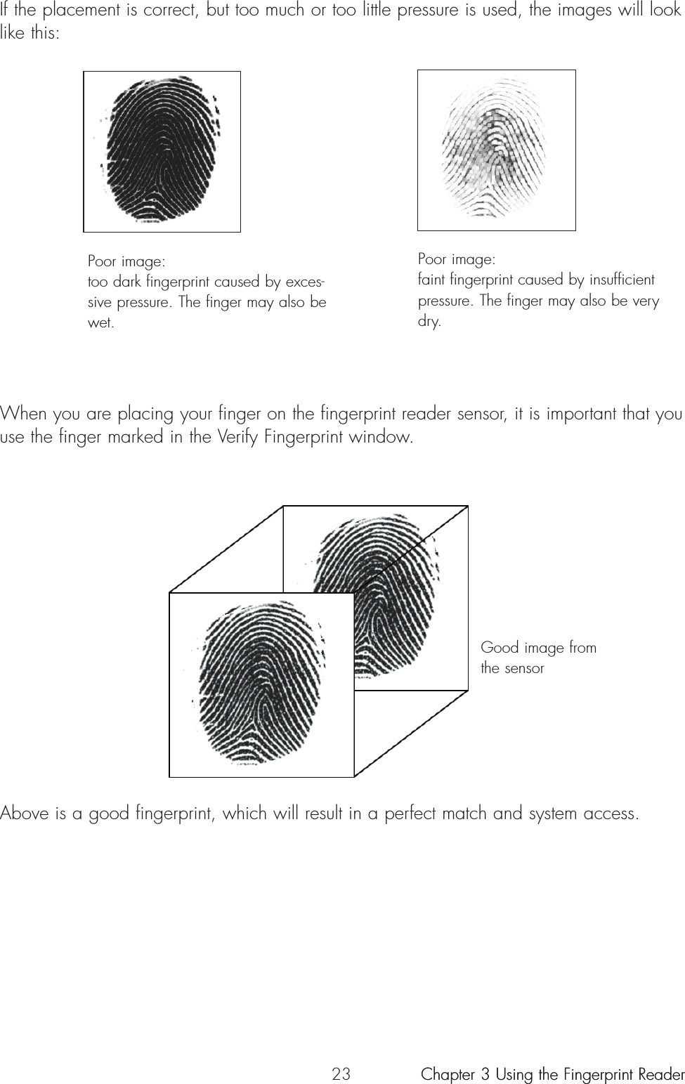 23When you are placing your finger on the fingerprint reader sensor, it is important that youuse the finger marked in the Verify Fingerprint window.Above is a good fingerprint, which will result in a perfect match and system access.If the placement is correct, but too much or too little pressure is used, the images will looklike this:Poor image:too dark fingerprint caused by exces-sive pressure. The finger may also bewet.Good image fromthe sensorPoor image:faint fingerprint caused by insufficientpressure. The finger may also be verydry.Chapter 3 Using the Fingerprint ReaderChapter 3 Using the Fingerprint Reader