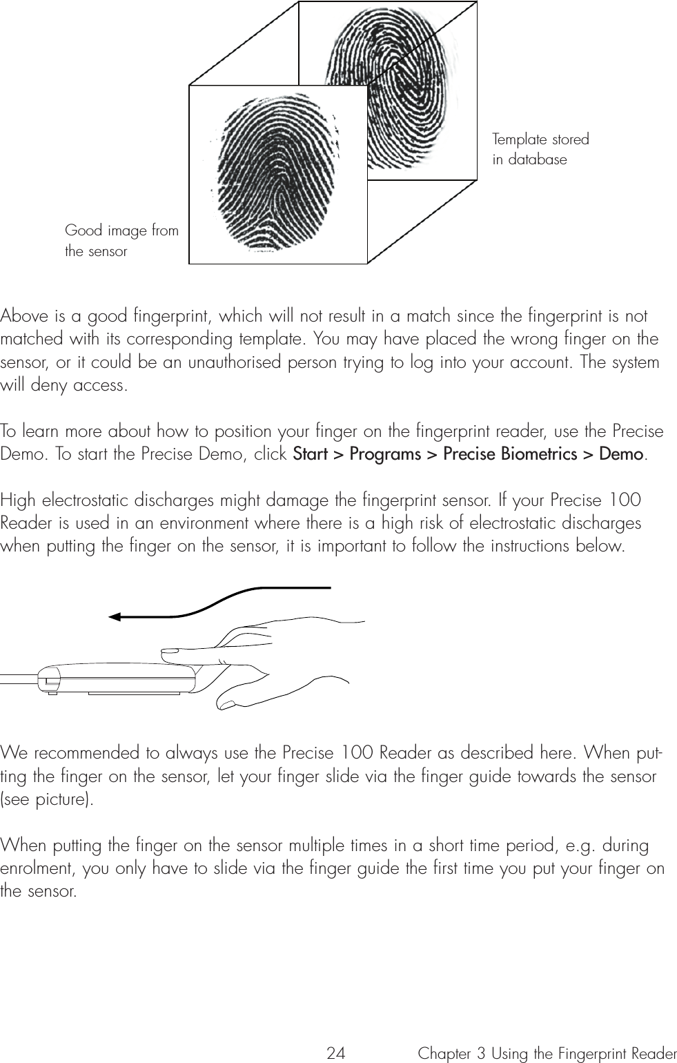 24Above is a good fingerprint, which will not result in a match since the fingerprint is notmatched with its corresponding template. You may have placed the wrong finger on thesensor, or it could be an unauthorised person trying to log into your account. The systemwill deny access.To learn more about how to position your finger on the fingerprint reader, use the PreciseDemo. To start the Precise Demo, click Start &gt; Programs &gt; Precise Biometrics &gt; Demo.High electrostatic discharges might damage the fingerprint sensor. If your Precise 100Reader is used in an environment where there is a high risk of electrostatic dischargeswhen putting the finger on the sensor, it is important to follow the instructions below. We recommended to always use the Precise 100 Reader as described here. When put-ting the finger on the sensor, let your finger slide via the finger guide towards the sensor(see picture).When putting the finger on the sensor multiple times in a short time period, e.g. duringenrolment, you only have to slide via the finger guide the first time you put your finger onthe sensor.Good image fromthe sensorTemplate storedin databaseChapter 3 Using the Fingerprint Reader