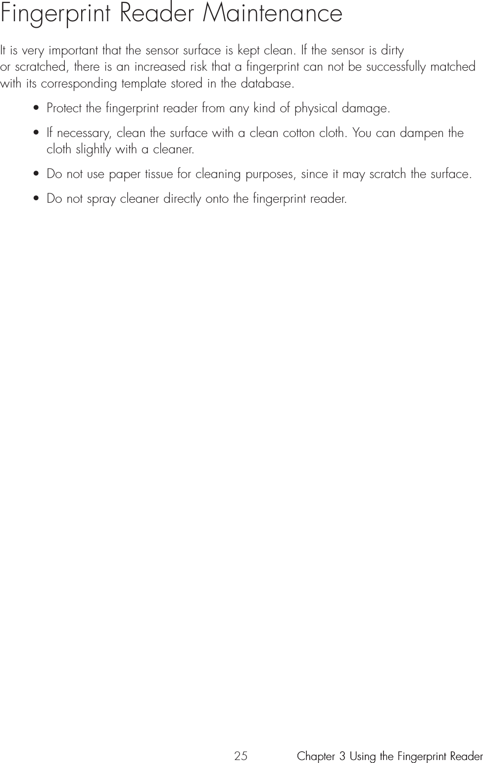 25Fingerprint Reader MaintenanceIt is very important that the sensor surface is kept clean. If the sensor is dirty or scratched, there is an increased risk that a fingerprint can not be successfully matchedwith its corresponding template stored in the database. • Protect the fingerprint reader from any kind of physical damage.• If necessary, clean the surface with a clean cotton cloth. You can dampen the cloth slightly with a cleaner.• Do not use paper tissue for cleaning purposes, since it may scratch the surface.• Do not spray cleaner directly onto the fingerprint reader.Chapter 3 Using the Fingerprint ReaderChapter 3 Using the Fingerprint Reader