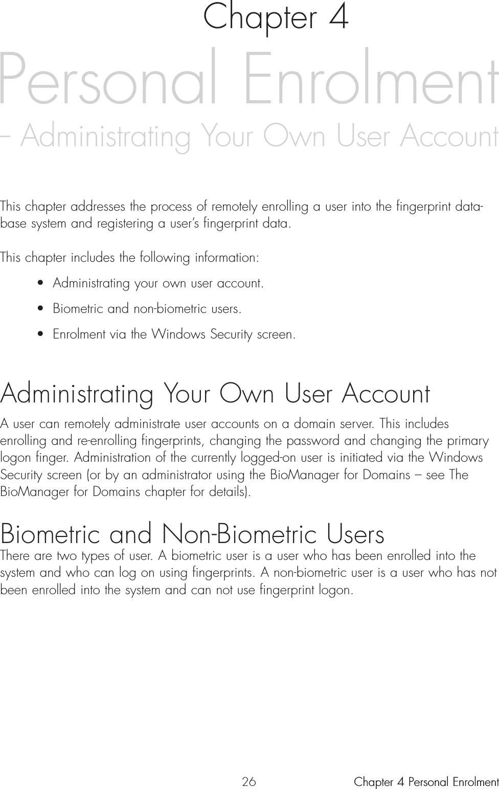 26 Chapter 4 Personal Enrolment Personal Enrolment– Administrating Your Own User AccountChapter 4This chapter addresses the process of remotely enrolling a user into the fingerprint data-base system and registering a user’s fingerprint data.This chapter includes the following information:• Administrating your own user account.• Biometric and non-biometric users.• Enrolment via the Windows Security screen.Administrating Your Own User AccountA user can remotely administrate user accounts on a domain server. This includesenrolling and re-enrolling fingerprints, changing the password and changing the primarylogon finger. Administration of the currently logged-on user is initiated via the WindowsSecurity screen (or by an administrator using the BioManager for Domains – see TheBioManager for Domains chapter for details).Biometric and Non-Biometric UsersThere are two types of user. A biometric user is a user who has been enrolled into thesystem and who can log on using fingerprints. A non-biometric user is a user who has notbeen enrolled into the system and can not use fingerprint logon.Chapter 4 Personal Enrolment 