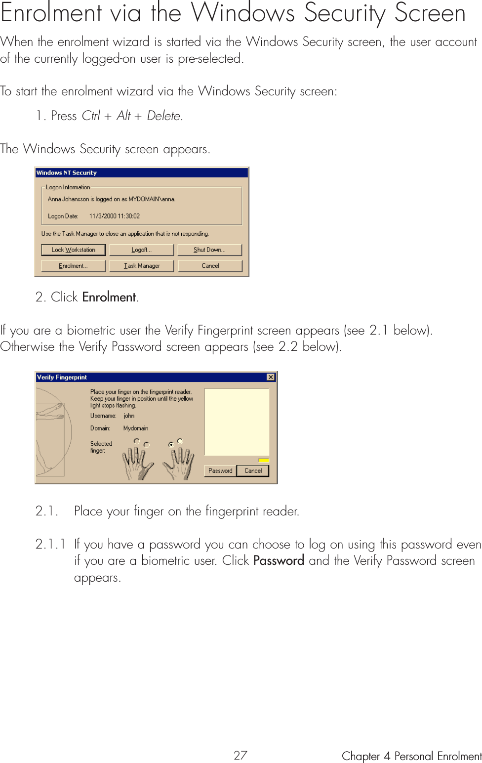 27Enrolment via the Windows Security ScreenWhen the enrolment wizard is started via the Windows Security screen, the user accountof the currently logged-on user is pre-selected.To start the enrolment wizard via the Windows Security screen:1. Press Ctrl + Alt + Delete.The Windows Security screen appears.2. Click Enrolment.If you are a biometric user the Verify Fingerprint screen appears (see 2.1 below). Otherwise the Verify Password screen appears (see 2.2 below).2.1. Place your finger on the fingerprint reader. 2.1.1 If you have a password you can choose to log on using this password even if you are a biometric user. Click Password and the Verify Password screen appears.Chapter 4 Personal Enrolment Chapter 4 Personal Enrolment 