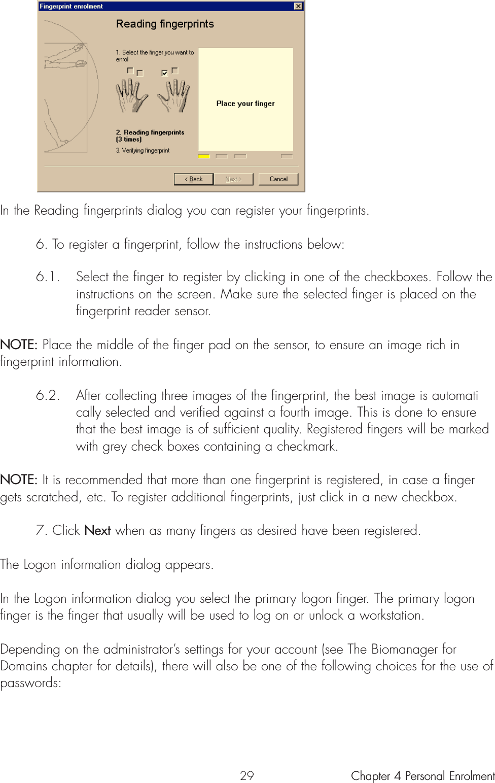 29In the Reading fingerprints dialog you can register your fingerprints.6. To register a fingerprint, follow the instructions below:6.1. Select the finger to register by clicking in one of the checkboxes. Follow the instructions on the screen. Make sure the selected finger is placed on the fingerprint reader sensor. NOTE: Place the middle of the finger pad on the sensor, to ensure an image rich infingerprint information.6.2. After collecting three images of the fingerprint, the best image is automatically selected and verified against a fourth image. This is done to ensure that the best image is of sufficient quality. Registered fingers will be marked with grey check boxes containing a checkmark.NOTE: It is recommended that more than one fingerprint is registered, in case a fingergets scratched, etc. To register additional fingerprints, just click in a new checkbox.7. Click Next when as many fingers as desired have been registered. The Logon information dialog appears.In the Logon information dialog you select the primary logon finger. The primary logonfinger is the finger that usually will be used to log on or unlock a workstation.Depending on the administrator’s settings for your account (see The Biomanager forDomains chapter for details), there will also be one of the following choices for the use ofpasswords:Chapter 4 Personal Enrolment Chapter 4 Personal Enrolment 