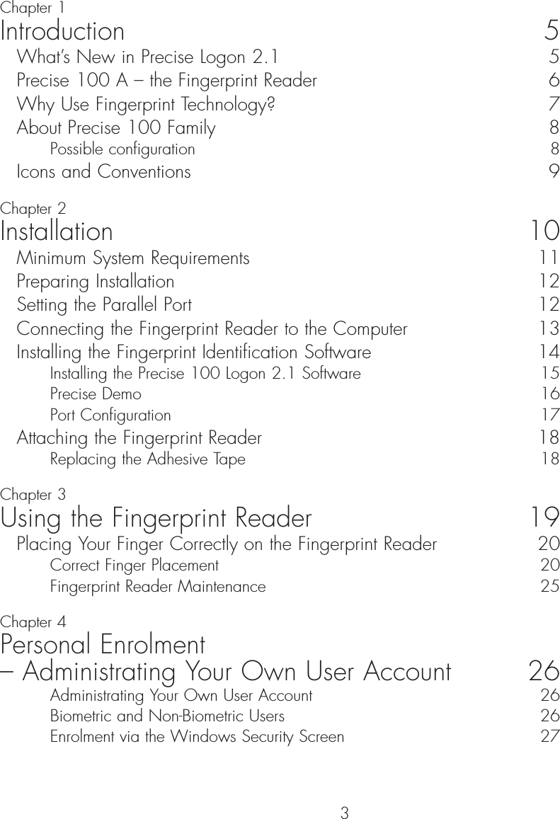 3ContentChapter 1Introduction 5What’s New in Precise Logon 2.1  5Precise 100 A – the Fingerprint Reader  6Why Use Fingerprint Technology?  7About Precise 100 Family  8Possible configuration  8Icons and Conventions  9Chapter 2Installation 10Minimum System Requirements  11Preparing Installation  12Setting the Parallel Port  12Connecting the Fingerprint Reader to the Computer  13Installing the Fingerprint Identification Software  14Installing the Precise 100 Logon 2.1 Software  15Precise Demo  16Port Configuration  17Attaching the Fingerprint Reader  18Replacing the Adhesive Tape 18Chapter 3Using the Fingerprint Reader 19Placing Your Finger Correctly on the Fingerprint Reader  20Correct Finger Placement   20Fingerprint Reader Maintenance  25Chapter 4Personal Enrolment – Administrating Your Own User Account 26Administrating Your Own User Account  26Biometric and Non-Biometric Users  26Enrolment via the Windows Security Screen  27