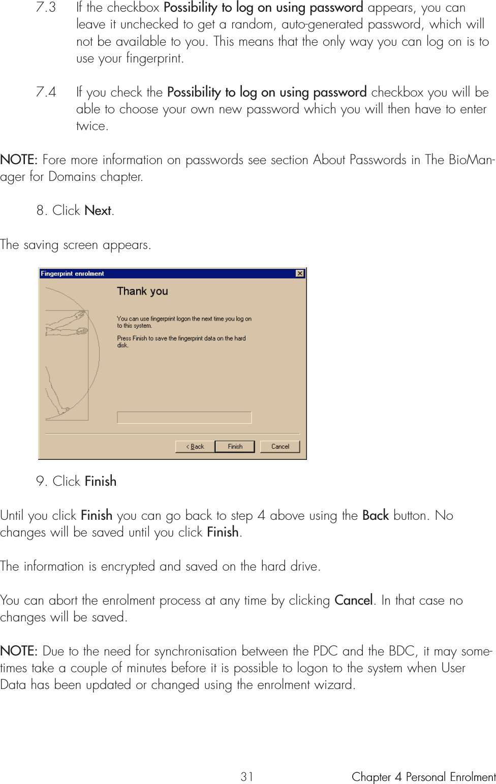 317.3 If the checkbox Possibility to log on using password appears, you can leave it unchecked to get a random, auto-generated password, which will not be available to you. This means that the only way you can log on is to use your fingerprint.7.4 If you check the Possibility to log on using password checkbox you will be able to choose your own new password which you will then have to enter twice.NOTE: Fore more information on passwords see section About Passwords in The BioMan-ager for Domains chapter.8. Click Next.The saving screen appears.9. Click FinishUntil you click Finish you can go back to step 4 above using the Back button. Nochanges will be saved until you click Finish.The information is encrypted and saved on the hard drive.You can abort the enrolment process at any time by clicking Cancel. In that case nochanges will be saved.NOTE: Due to the need for synchronisation between the PDC and the BDC, it may some-times take a couple of minutes before it is possible to logon to the system when UserData has been updated or changed using the enrolment wizard.Chapter 4 Personal Enrolment Chapter 4 Personal Enrolment 