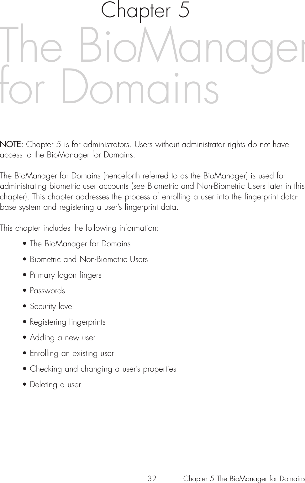 32Chapter 5NOTE: Chapter 5 is for administrators. Users without administrator rights do not haveaccess to the BioManager for Domains.The BioManager for Domains (henceforth referred to as the BioManager) is used foradministrating biometric user accounts (see Biometric and Non-Biometric Users later in thischapter). This chapter addresses the process of enrolling a user into the fingerprint data-base system and registering a user’s fingerprint data.This chapter includes the following information:• The BioManager for Domains• Biometric and Non-Biometric Users• Primary logon fingers• Passwords• Security level • Registering fingerprints• Adding a new user• Enrolling an existing user• Checking and changing a user’s properties• Deleting a userThe BioManagerfor DomainsChapter 5 The BioManager for Domains