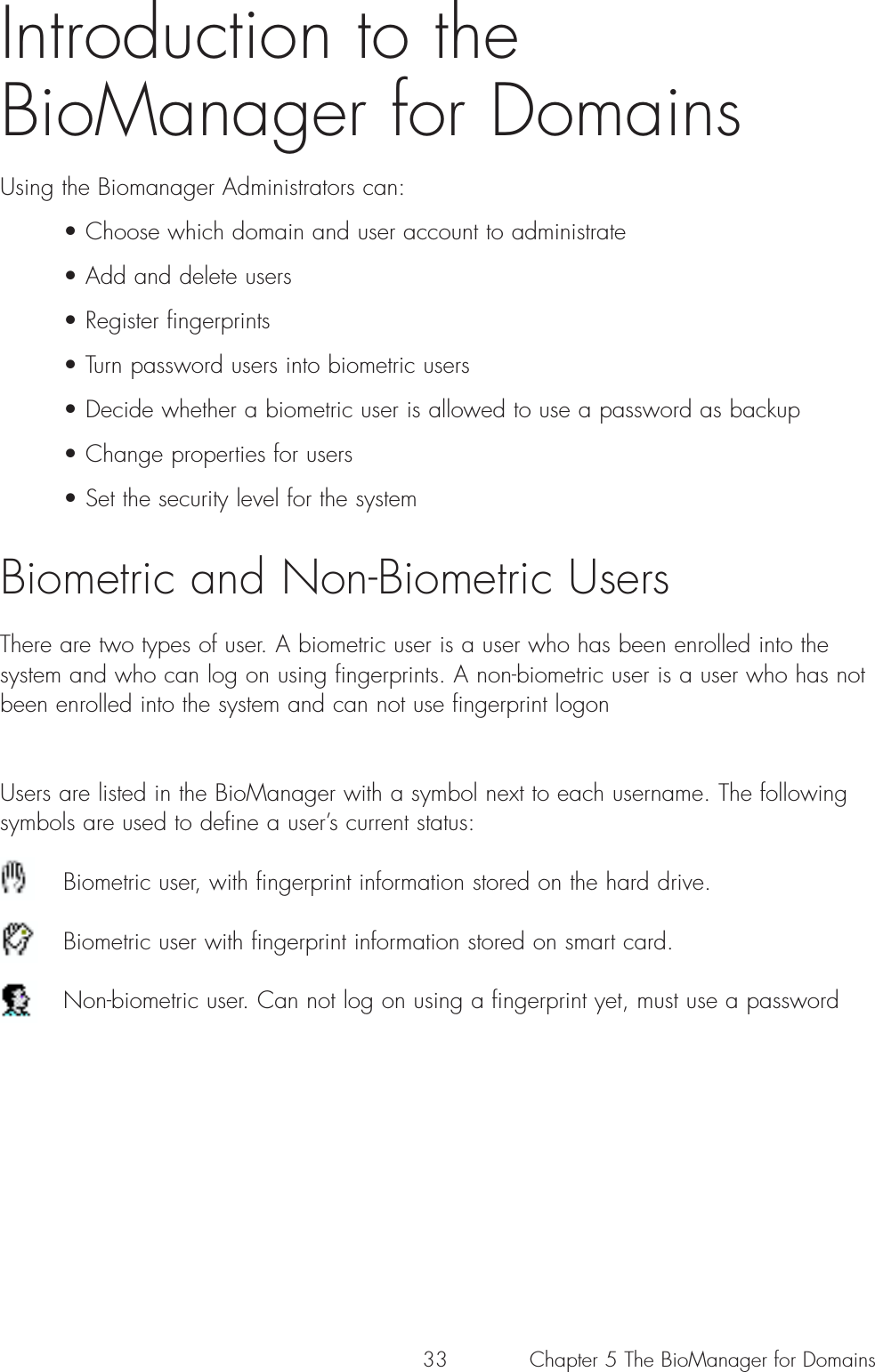 33Introduction to the BioManager for Domains Using the Biomanager Administrators can:• Choose which domain and user account to administrate• Add and delete users• Register fingerprints• Turn password users into biometric users • Decide whether a biometric user is allowed to use a password as backup• Change properties for users • Set the security level for the systemBiometric and Non-Biometric UsersThere are two types of user. A biometric user is a user who has been enrolled into thesystem and who can log on using fingerprints. A non-biometric user is a user who has notbeen enrolled into the system and can not use fingerprint logonUsers are listed in the BioManager with a symbol next to each username. The followingsymbols are used to define a user’s current status:Biometric user, with fingerprint information stored on the hard drive. Biometric user with fingerprint information stored on smart card.Non-biometric user. Can not log on using a fingerprint yet, must use a passwordChapter 5 The BioManager for Domains