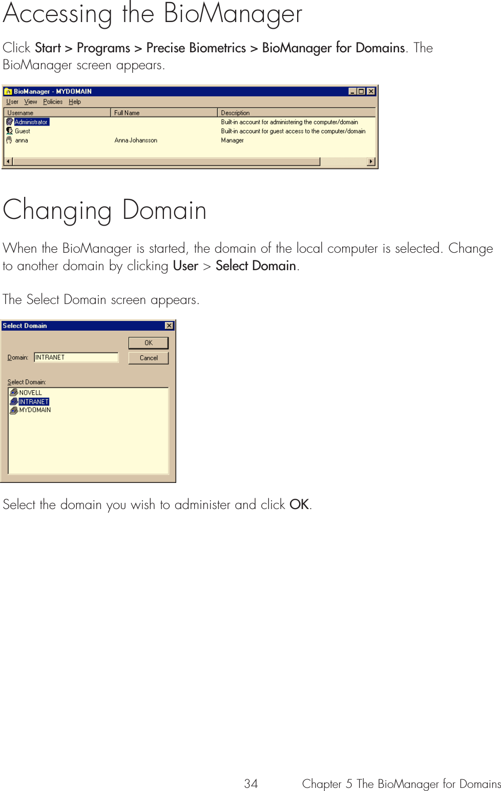 34Accessing the BioManagerClick Start &gt; Programs &gt; Precise Biometrics &gt; BioManager for Domains. TheBioManager screen appears. Changing DomainWhen the BioManager is started, the domain of the local computer is selected. Changeto another domain by clicking User &gt; Select Domain.The Select Domain screen appears.Select the domain you wish to administer and click OK.Chapter 5 The BioManager for Domains