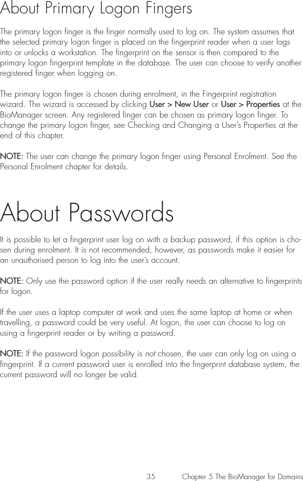 35About Primary Logon FingersThe primary logon finger is the finger normally used to log on. The system assumes thatthe selected primary logon finger is placed on the fingerprint reader when a user logsinto or unlocks a workstation. The fingerprint on the sensor is then compared to theprimary logon fingerprint template in the database. The user can choose to verify anotherregistered finger when logging on.The primary logon finger is chosen during enrolment, in the Fingerprint registrationwizard. The wizard is accessed by clicking User &gt; New User or User &gt; Properties at theBioManager screen. Any registered finger can be chosen as primary logon finger. Tochange the primary logon finger, see Checking and Changing a User’s Properties at theend of this chapter.  NOTE: The user can change the primary logon finger using Personal Enrolment. See thePersonal Enrolment chapter for details. About PasswordsIt is possible to let a fingerprint user log on with a backup password, if this option is cho-sen during enrolment. It is not recommended, however, as passwords make it easier foran unauthorised person to log into the user’s account. NOTE: Only use the password option if the user really needs an alternative to fingerprintsfor logon. If the user uses a laptop computer at work and uses the same laptop at home or whentravelling, a password could be very useful. At logon, the user can choose to log onusing a fingerprint reader or by writing a password. NOTE: If the password logon possibility is not chosen, the user can only log on using afingerprint. If a current password user is enrolled into the fingerprint database system, thecurrent password will no longer be valid.Chapter 5 The BioManager for Domains