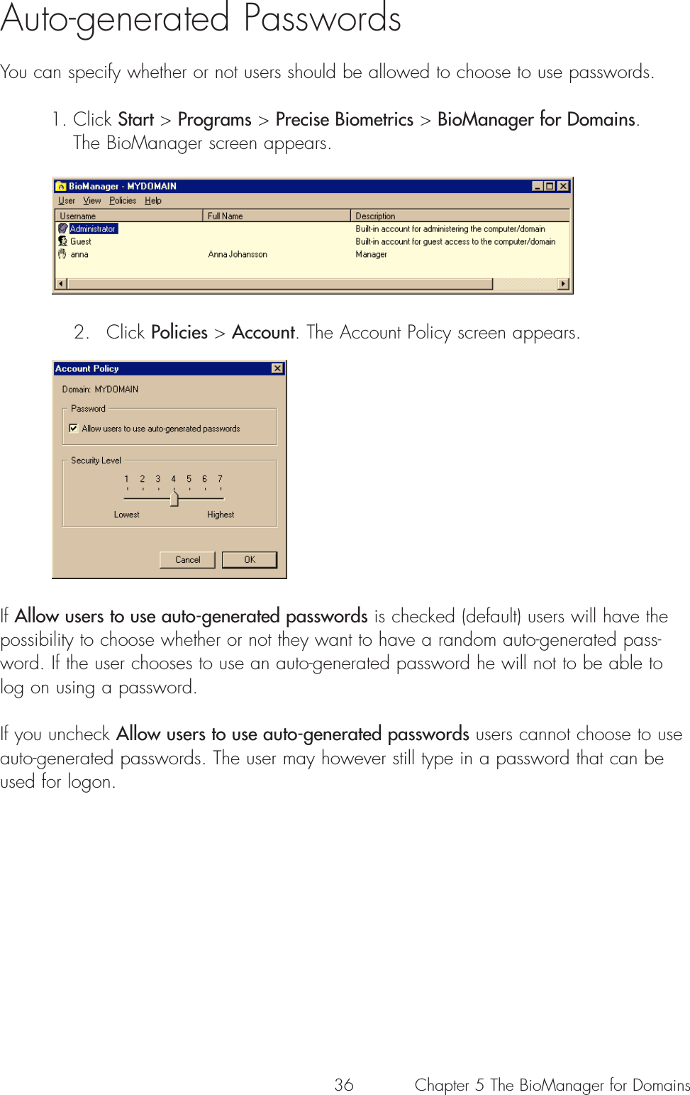 36Auto-generated PasswordsYou can specify whether or not users should be allowed to choose to use passwords.1. Click Start &gt; Programs &gt; Precise Biometrics &gt; BioManager for Domains. The BioManager screen appears. 2. Click Policies &gt; Account. The Account Policy screen appears. If Allow users to use auto-generated passwords is checked (default) users will have thepossibility to choose whether or not they want to have a random auto-generated pass-word. If the user chooses to use an auto-generated password he will not to be able tolog on using a password.If you uncheck Allow users to use auto-generated passwords users cannot choose to useauto-generated passwords. The user may however still type in a password that can beused for logon.Chapter 5 The BioManager for Domains