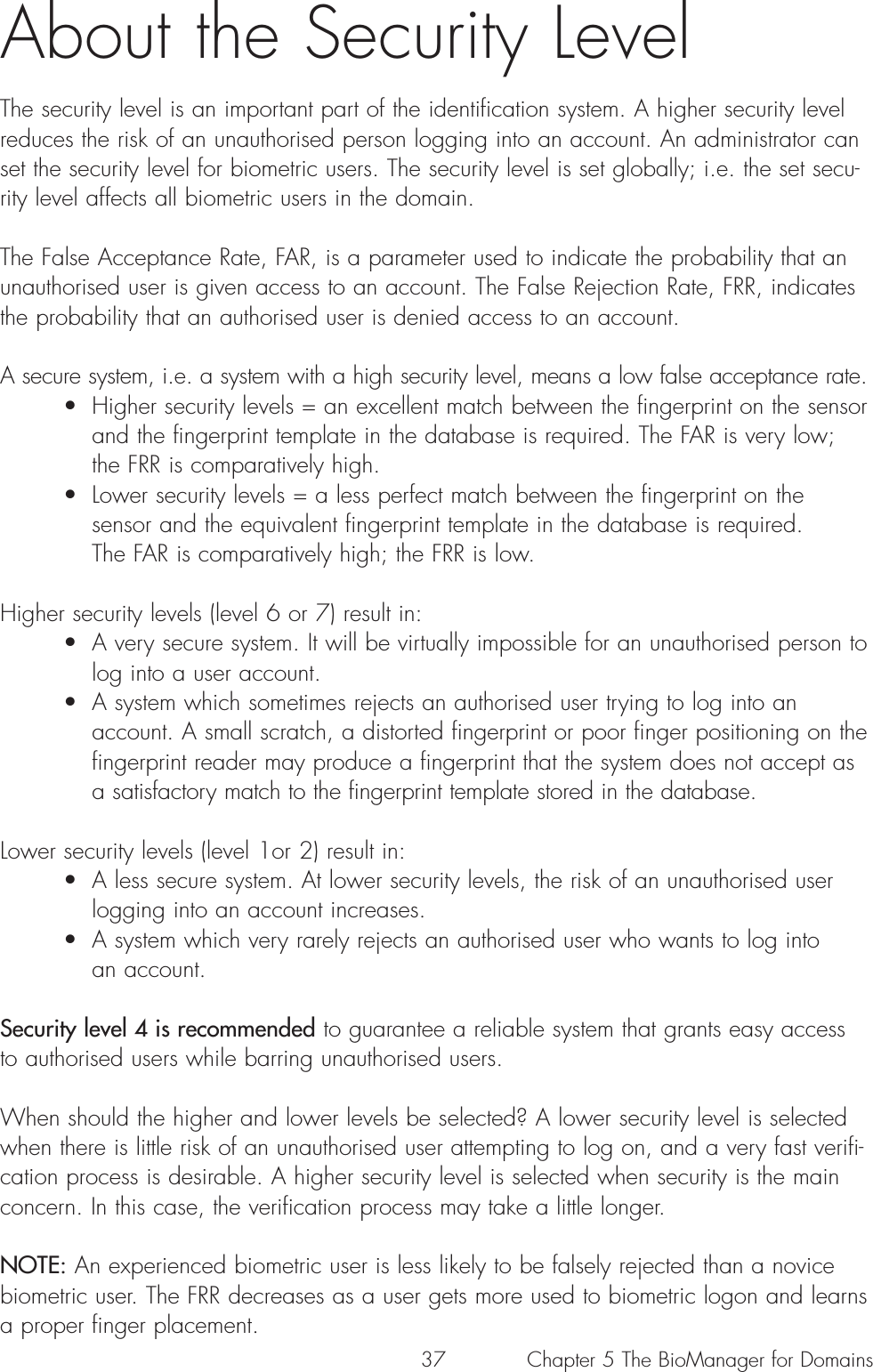 37About the Security LevelThe security level is an important part of the identification system. A higher security levelreduces the risk of an unauthorised person logging into an account. An administrator canset the security level for biometric users. The security level is set globally; i.e. the set secu-rity level affects all biometric users in the domain. The False Acceptance Rate, FAR, is a parameter used to indicate the probability that anunauthorised user is given access to an account. The False Rejection Rate, FRR, indicatesthe probability that an authorised user is denied access to an account.A secure system, i.e. a system with a high security level, means a low false acceptance rate.• Higher security levels = an excellent match between the fingerprint on the sensor and the fingerprint template in the database is required. The FAR is very low; the FRR is comparatively high.• Lower security levels = a less perfect match between the fingerprint on the sensor and the equivalent fingerprint template in the database is required. The FAR is comparatively high; the FRR is low.Higher security levels (level 6 or 7) result in:• A very secure system. It will be virtually impossible for an unauthorised person to log into a user account.  • A system which sometimes rejects an authorised user trying to log into an account. A small scratch, a distorted fingerprint or poor finger positioning on the fingerprint reader may produce a fingerprint that the system does not accept as a satisfactory match to the fingerprint template stored in the database.Lower security levels (level 1or 2) result in:• A less secure system. At lower security levels, the risk of an unauthorised user logging into an account increases. • A system which very rarely rejects an authorised user who wants to log into an account. Security level 4 is recommended to guarantee a reliable system that grants easy accessto authorised users while barring unauthorised users.When should the higher and lower levels be selected? A lower security level is selectedwhen there is little risk of an unauthorised user attempting to log on, and a very fast verifi-cation process is desirable. A higher security level is selected when security is the mainconcern. In this case, the verification process may take a little longer.NOTE: An experienced biometric user is less likely to be falsely rejected than a novicebiometric user. The FRR decreases as a user gets more used to biometric logon and learnsa proper finger placement.Chapter 5 The BioManager for Domains