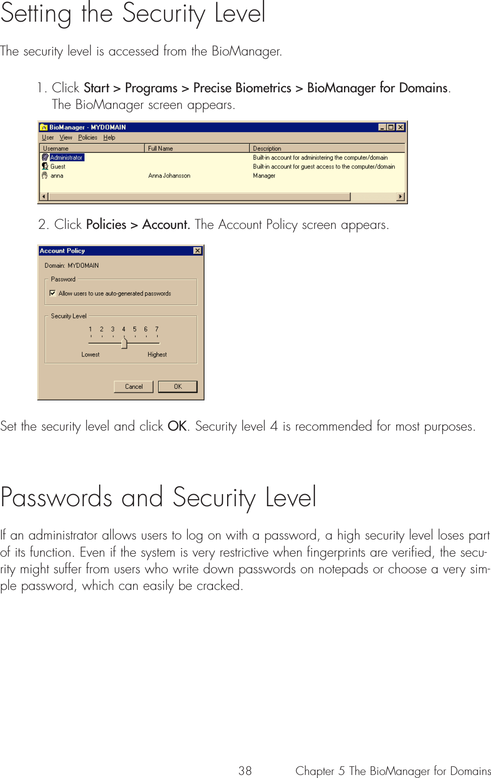 38Setting the Security LevelThe security level is accessed from the BioManager.1. Click Start &gt; Programs &gt; Precise Biometrics &gt; BioManager for Domains. The BioManager screen appears. 2. Click Policies &gt; Account. The Account Policy screen appears. Set the security level and click OK. Security level 4 is recommended for most purposes.Passwords and Security LevelIf an administrator allows users to log on with a password, a high security level loses partof its function. Even if the system is very restrictive when fingerprints are verified, the secu-rity might suffer from users who write down passwords on notepads or choose a very sim-ple password, which can easily be cracked. Chapter 5 The BioManager for Domains