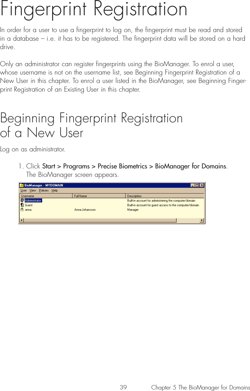 39Fingerprint RegistrationIn order for a user to use a fingerprint to log on, the fingerprint must be read and storedin a database – i.e. it has to be registered. The fingerprint data will be stored on a harddrive.Only an administrator can register fingerprints using the BioManager. To enrol a user,whose username is not on the username list, see Beginning Fingerprint Registration of aNew User in this chapter. To enrol a user listed in the BioManager, see Beginning Finger-print Registration of an Existing User in this chapter.Beginning Fingerprint Registration of a New UserLog on as administrator.1. Click Start &gt; Programs &gt; Precise Biometrics &gt; BioManager for Domains. The BioManager screen appears. Chapter 5 The BioManager for Domains