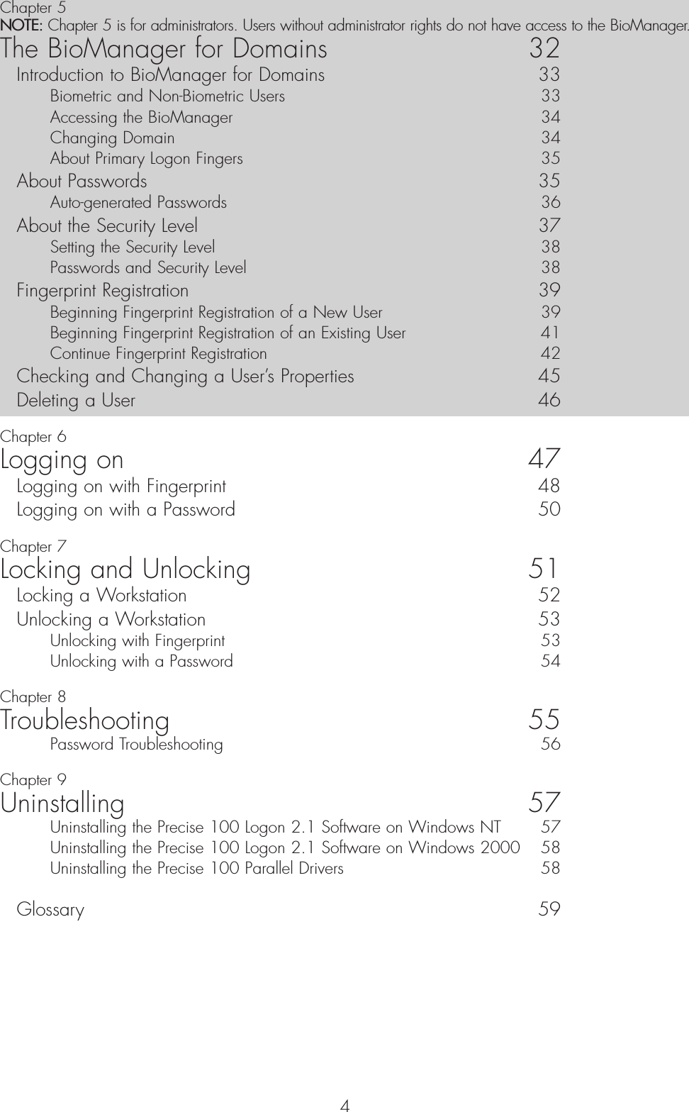 4Chapter 5NOTE: Chapter 5 is for administrators. Users without administrator rights do not have access to the BioManager.The BioManager for Domains 32Introduction to BioManager for Domains 33Biometric and Non-Biometric Users  33Accessing the BioManager  34Changing Domain  34About Primary Logon Fingers  35About Passwords  35Auto-generated Passwords  36About the Security Level  37Setting the Security Level  38Passwords and Security Level  38Fingerprint Registration  39Beginning Fingerprint Registration of a New User  39Beginning Fingerprint Registration of an Existing User  41Continue Fingerprint Registration   42Checking and Changing a User’s Properties  45Deleting a User  46Chapter 6Logging on 47Logging on with Fingerprint 48Logging on with a Password  50Chapter 7Locking and Unlocking 51Locking a Workstation   52Unlocking a Workstation   53Unlocking with Fingerprint  53Unlocking with a Password  54Chapter 8Troubleshooting 55Password Troubleshooting  56Chapter 9Uninstalling 57Uninstalling the Precise 100 Logon 2.1 Software on Windows NT 57Uninstalling the Precise 100 Logon 2.1 Software on Windows 2000  58Uninstalling the Precise 100 Parallel Drivers 58Glossary 59