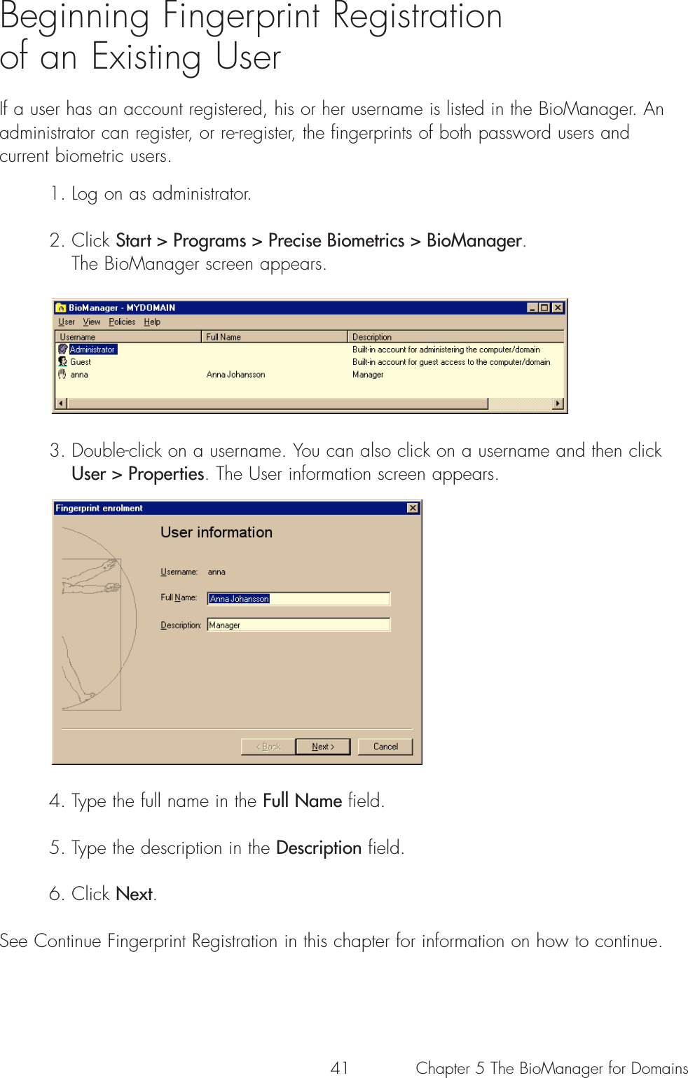 41Beginning Fingerprint Registration of an Existing UserIf a user has an account registered, his or her username is listed in the BioManager. Anadministrator can register, or re-register, the fingerprints of both password users andcurrent biometric users. 1. Log on as administrator.2. Click Start &gt; Programs &gt; Precise Biometrics &gt; BioManager. The BioManager screen appears. 3. Double-click on a username. You can also click on a username and then click User &gt; Properties. The User information screen appears. 4. Type the full name in the Full Name field.5. Type the description in the Description field.6. Click Next.See Continue Fingerprint Registration in this chapter for information on how to continue.Chapter 5 The BioManager for Domains