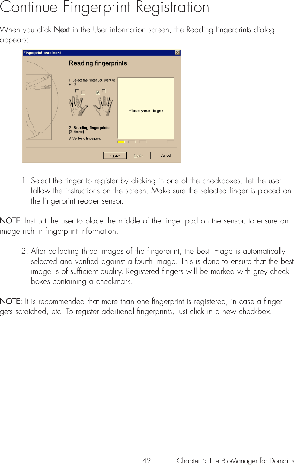 42Continue Fingerprint Registration When you click Next in the User information screen, the Reading fingerprints dialogappears:1. Select the finger to register by clicking in one of the checkboxes. Let the user follow the instructions on the screen. Make sure the selected finger is placed on the fingerprint reader sensor. NOTE: Instruct the user to place the middle of the finger pad on the sensor, to ensure animage rich in fingerprint information.2. After collecting three images of the fingerprint, the best image is automatically selected and verified against a fourth image. This is done to ensure that the best image is of sufficient quality. Registered fingers will be marked with grey checkboxes containing a checkmark.NOTE: It is recommended that more than one fingerprint is registered, in case a fingergets scratched, etc. To register additional fingerprints, just click in a new checkbox.Chapter 5 The BioManager for Domains