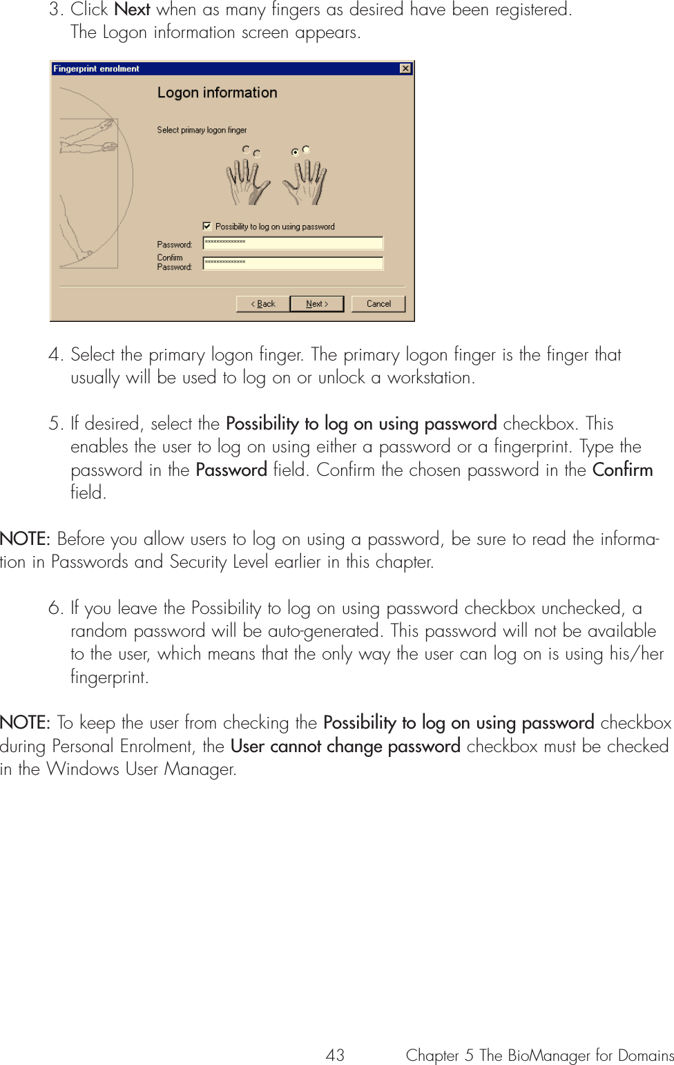 433. Click Next when as many fingers as desired have been registered. The Logon information screen appears.4. Select the primary logon finger. The primary logon finger is the finger that usually will be used to log on or unlock a workstation. 5. If desired, select the Possibility to log on using password checkbox. This enables the user to log on using either a password or a fingerprint. Type the password in the Password field. Confirm the chosen password in the Confirmfield.NOTE: Before you allow users to log on using a password, be sure to read the informa-tion in Passwords and Security Level earlier in this chapter.6. If you leave the Possibility to log on using password checkbox unchecked, a random password will be auto-generated. This password will not be available to the user, which means that the only way the user can log on is using his/her fingerprint. NOTE: To keep the user from checking the Possibility to log on using password checkboxduring Personal Enrolment, the User cannot change password checkbox must be checkedin the Windows User Manager.Chapter 5 The BioManager for Domains