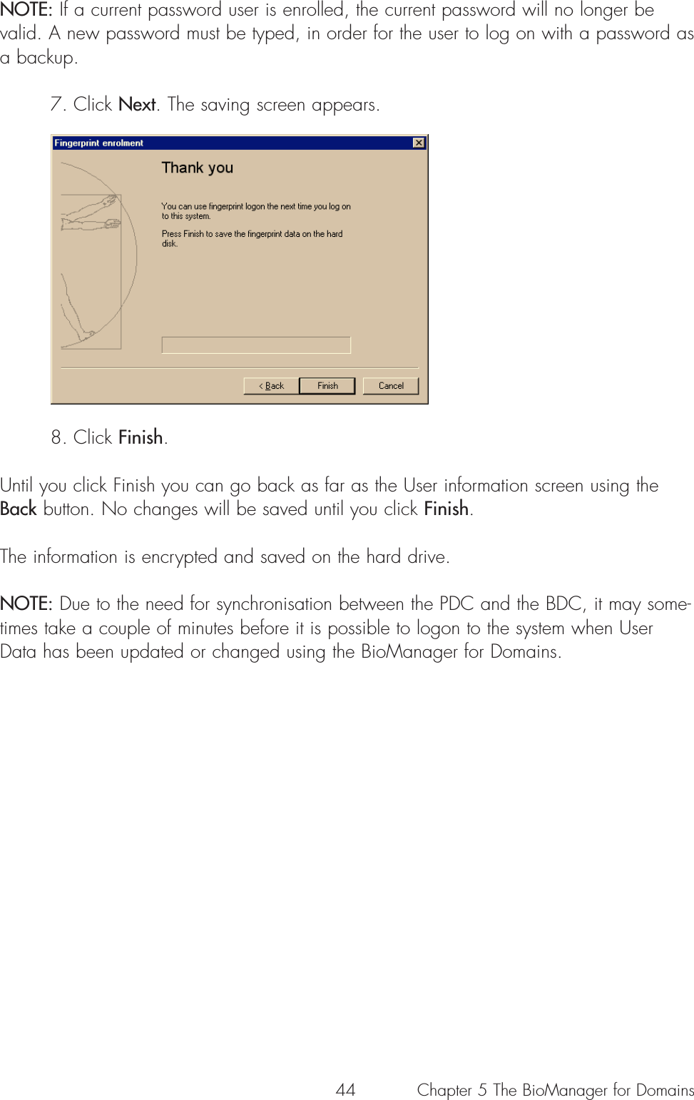 44NOTE: If a current password user is enrolled, the current password will no longer bevalid. A new password must be typed, in order for the user to log on with a password asa backup.7. Click Next. The saving screen appears.8. Click Finish. Until you click Finish you can go back as far as the User information screen using theBack button. No changes will be saved until you click Finish.The information is encrypted and saved on the hard drive.NOTE: Due to the need for synchronisation between the PDC and the BDC, it may some-times take a couple of minutes before it is possible to logon to the system when UserData has been updated or changed using the BioManager for Domains.Chapter 5 The BioManager for Domains