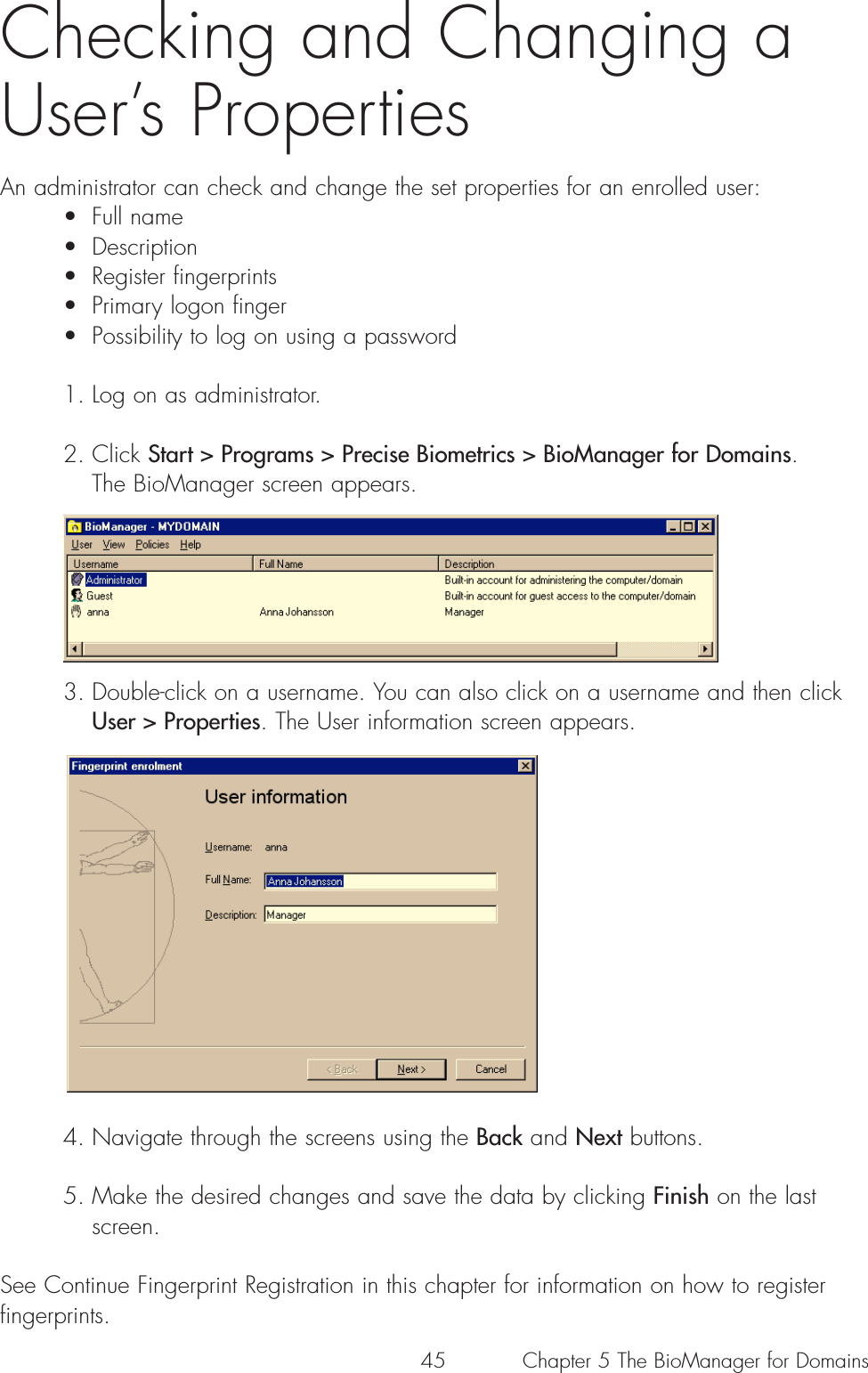 45 Chapter 5 The BioManager for DomainsChecking and Changing aUser’s PropertiesAn administrator can check and change the set properties for an enrolled user:• Full name• Description• Register fingerprints• Primary logon finger• Possibility to log on using a password1. Log on as administrator.2. Click Start &gt; Programs &gt; Precise Biometrics &gt; BioManager for Domains. The BioManager screen appears.3. Double-click on a username. You can also click on a username and then click User &gt; Properties. The User information screen appears. 4. Navigate through the screens using the Back and Next buttons. 5. Make the desired changes and save the data by clicking Finish on the last screen.See Continue Fingerprint Registration in this chapter for information on how to registerfingerprints.