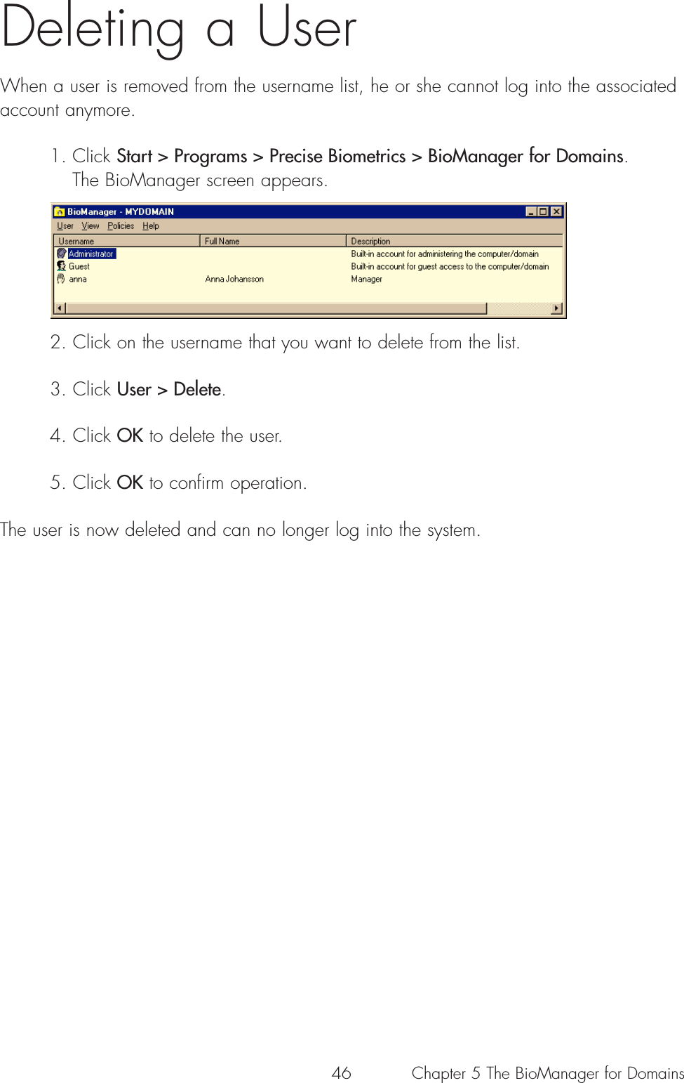 46 Chapter 5 The BioManager for DomainsDeleting a UserWhen a user is removed from the username list, he or she cannot log into the associatedaccount anymore.1. Click Start &gt; Programs &gt; Precise Biometrics &gt; BioManager for Domains. The BioManager screen appears.2. Click on the username that you want to delete from the list.3. Click User &gt; Delete.4. Click OK to delete the user. 5. Click OK to confirm operation.The user is now deleted and can no longer log into the system.