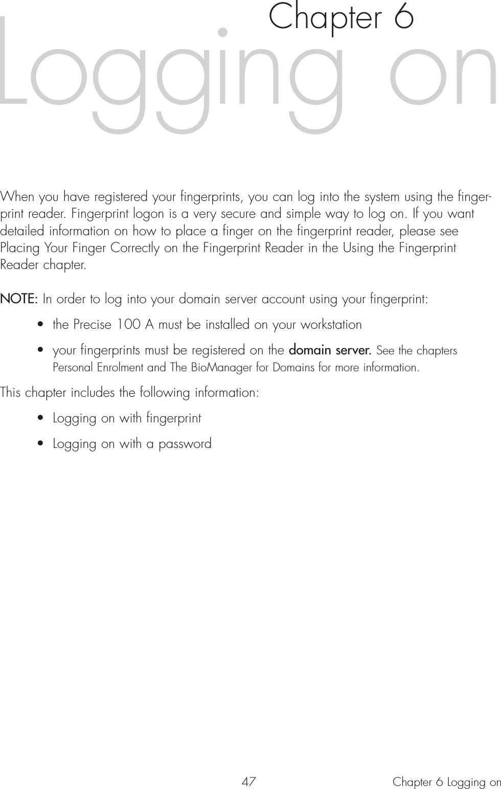 47 Chapter 6 Logging onChapter 6When you have registered your fingerprints, you can log into the system using the finger-print reader. Fingerprint logon is a very secure and simple way to log on. If you wantdetailed information on how to place a finger on the fingerprint reader, please seePlacing Your Finger Correctly on the Fingerprint Reader in the Using the FingerprintReader chapter.NOTE: In order to log into your domain server account using your fingerprint:• the Precise 100 A must be installed on your workstation• your fingerprints must be registered on the domain server. See the chapters Personal Enrolment and The BioManager for Domains for more information.This chapter includes the following information:• Logging on with fingerprint• Logging on with a passwordLogging on