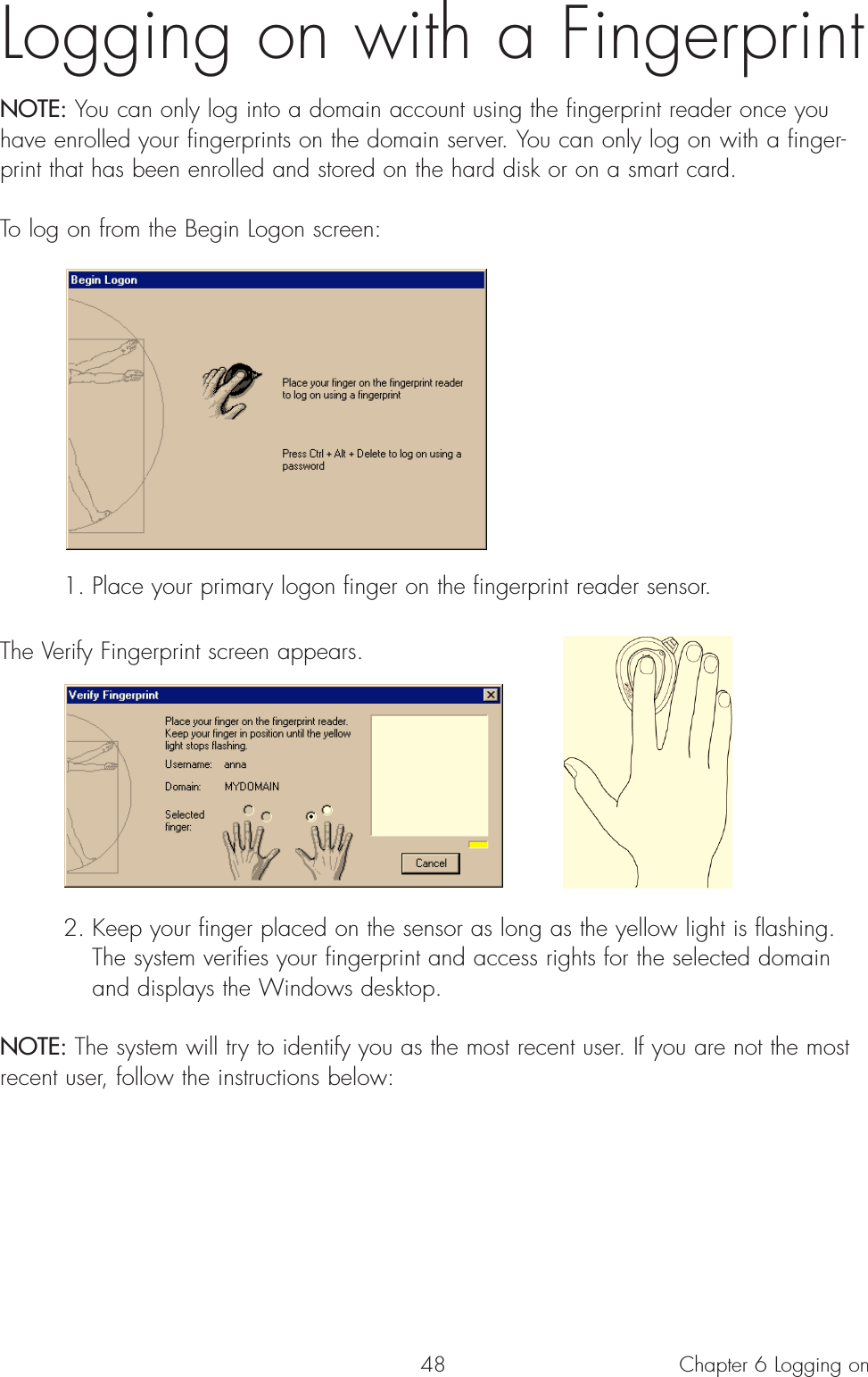 48Logging on with a Fingerprint NOTE: You can only log into a domain account using the fingerprint reader once youhave enrolled your fingerprints on the domain server. You can only log on with a finger-print that has been enrolled and stored on the hard disk or on a smart card.To log on from the Begin Logon screen:1. Place your primary logon finger on the fingerprint reader sensor. The Verify Fingerprint screen appears.2. Keep your finger placed on the sensor as long as the yellow light is flashing. The system verifies your fingerprint and access rights for the selected domain and displays the Windows desktop.NOTE: The system will try to identify you as the most recent user. If you are not the mostrecent user, follow the instructions below:Chapter 6 Logging on