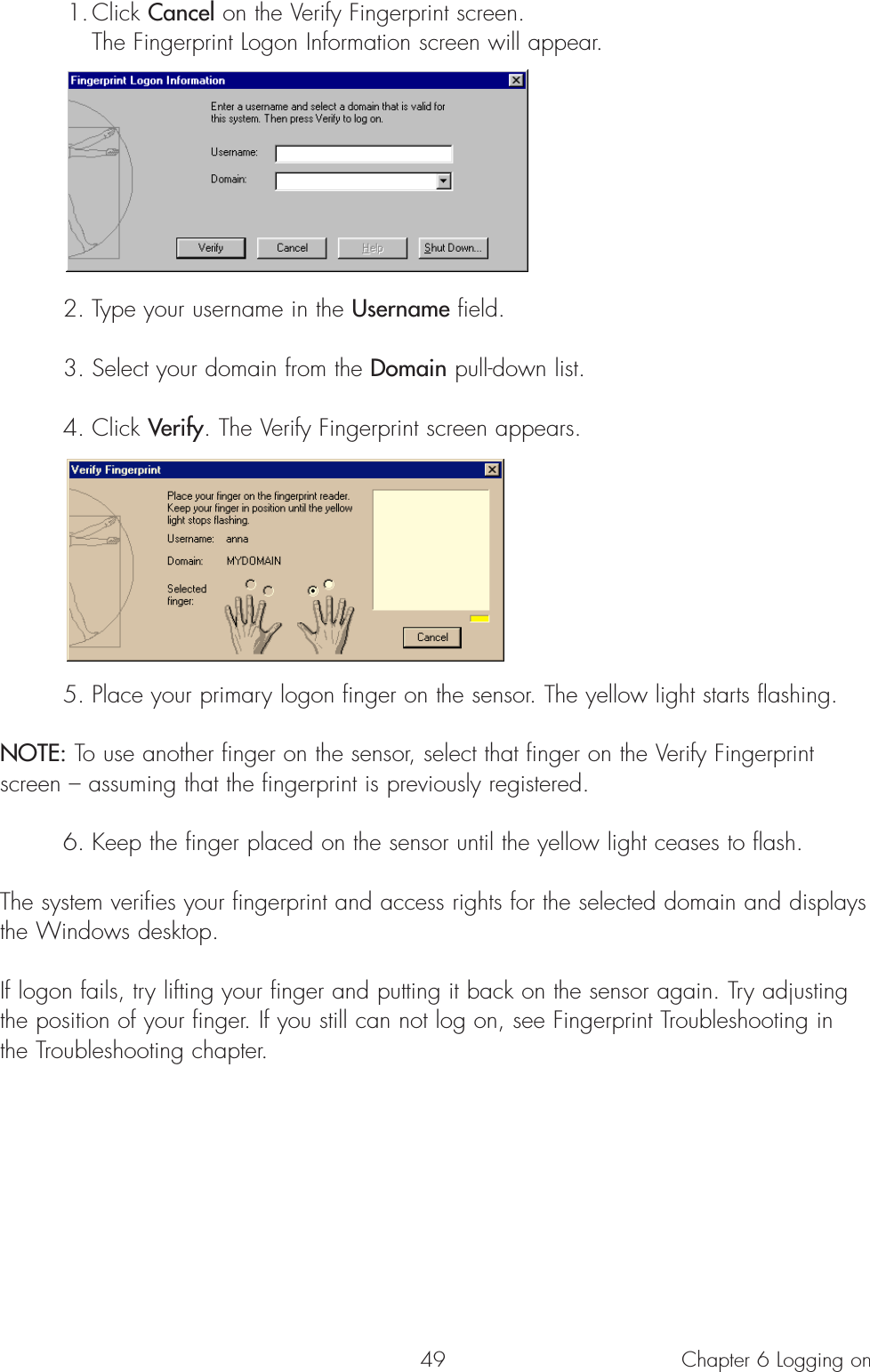 491. Click Cancel on the Verify Fingerprint screen. The Fingerprint Logon Information screen will appear.2. Type your username in the Username field.3. Select your domain from the Domain pull-down list. 4. Click Verify. The Verify Fingerprint screen appears. 5. Place your primary logon finger on the sensor. The yellow light starts flashing. NOTE: To use another finger on the sensor, select that finger on the Verify Fingerprintscreen – assuming that the fingerprint is previously registered.  6. Keep the finger placed on the sensor until the yellow light ceases to flash. The system verifies your fingerprint and access rights for the selected domain and displaysthe Windows desktop.If logon fails, try lifting your finger and putting it back on the sensor again. Try adjustingthe position of your finger. If you still can not log on, see Fingerprint Troubleshooting inthe Troubleshooting chapter.Chapter 6 Logging on