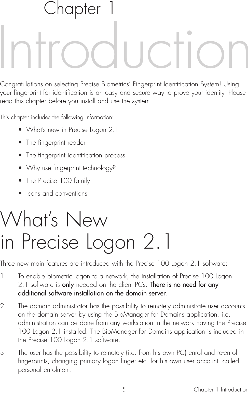 5Chapter 1Congratulations on selecting Precise Biometrics’ Fingerprint Identification System! Usingyour fingerprint for identification is an easy and secure way to prove your identity. Pleaseread this chapter before you install and use the system.This chapter includes the following information:• What’s new in Precise Logon 2.1• The fingerprint reader• The fingerprint identification process• Why use fingerprint technology?• The Precise 100 family• Icons and conventionsWhat’s New in Precise Logon 2.1Three new main features are introduced with the Precise 100 Logon 2.1 software:1. To enable biometric logon to a network, the installation of Precise 100 Logon 2.1 software is only needed on the client PCs. There is no need for any additional software installation on the domain server.2. The domain administrator has the possibility to remotely administrate user accounts on the domain server by using the BioManager for Domains application, i.e. administration can be done from any workstation in the network having the Precise 100 Logon 2.1 installed. The BioManager for Domains application is included in the Precise 100 Logon 2.1 software.3. The user has the possibility to remotely (i.e. from his own PC) enrol and re-enrol fingerprints, changing primary logon finger etc. for his own user account, called personal enrolment.IntroductionChapter 1 Introduction