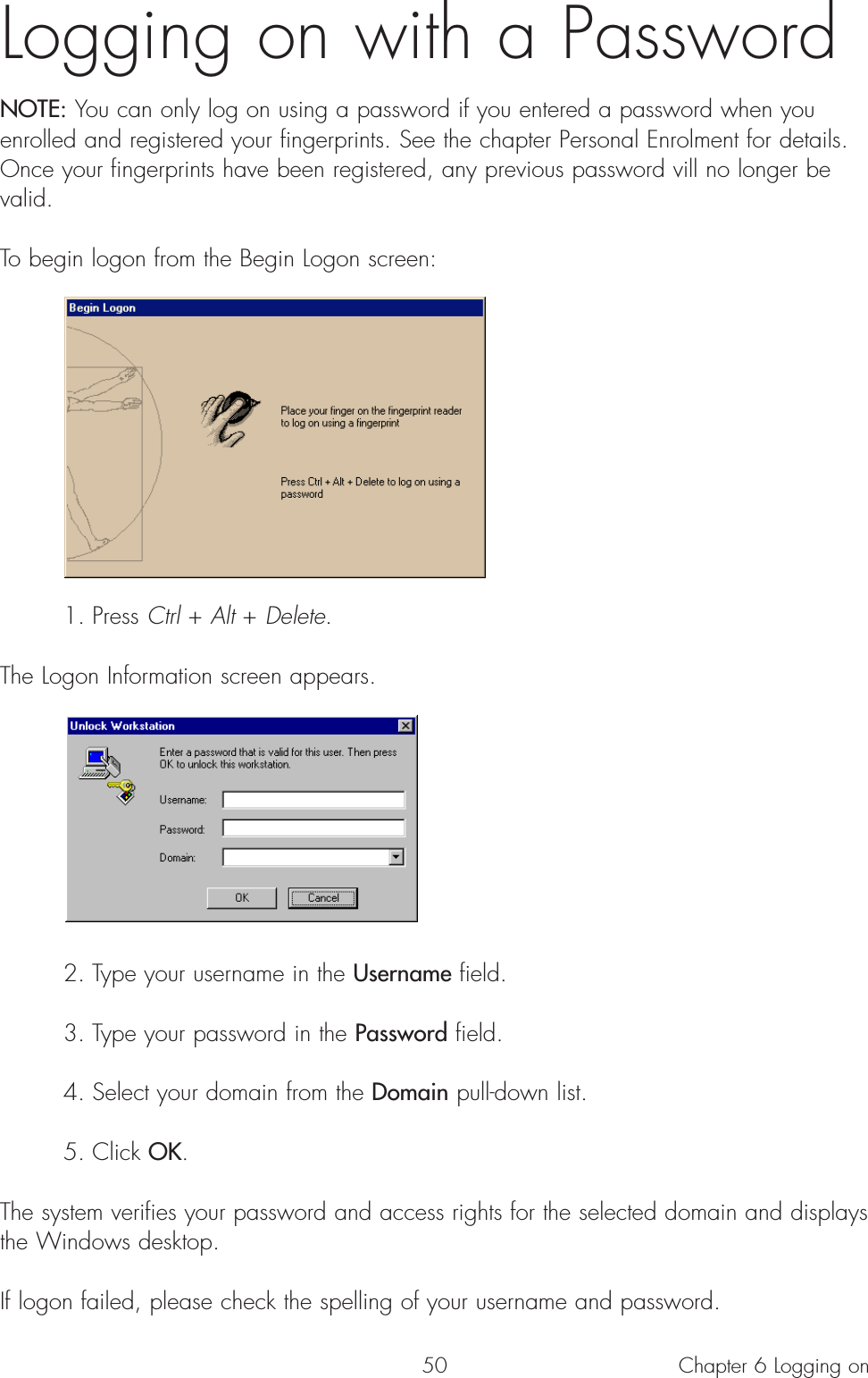 50Logging on with a PasswordNOTE: You can only log on using a password if you entered a password when youenrolled and registered your fingerprints. See the chapter Personal Enrolment for details.Once your fingerprints have been registered, any previous password vill no longer bevalid.To begin logon from the Begin Logon screen:1. Press Ctrl + Alt + Delete.The Logon Information screen appears. 2. Type your username in the Username field.3. Type your password in the Password field.4. Select your domain from the Domain pull-down list.5. Click OK.The system verifies your password and access rights for the selected domain and displaysthe Windows desktop.If logon failed, please check the spelling of your username and password.Chapter 6 Logging on