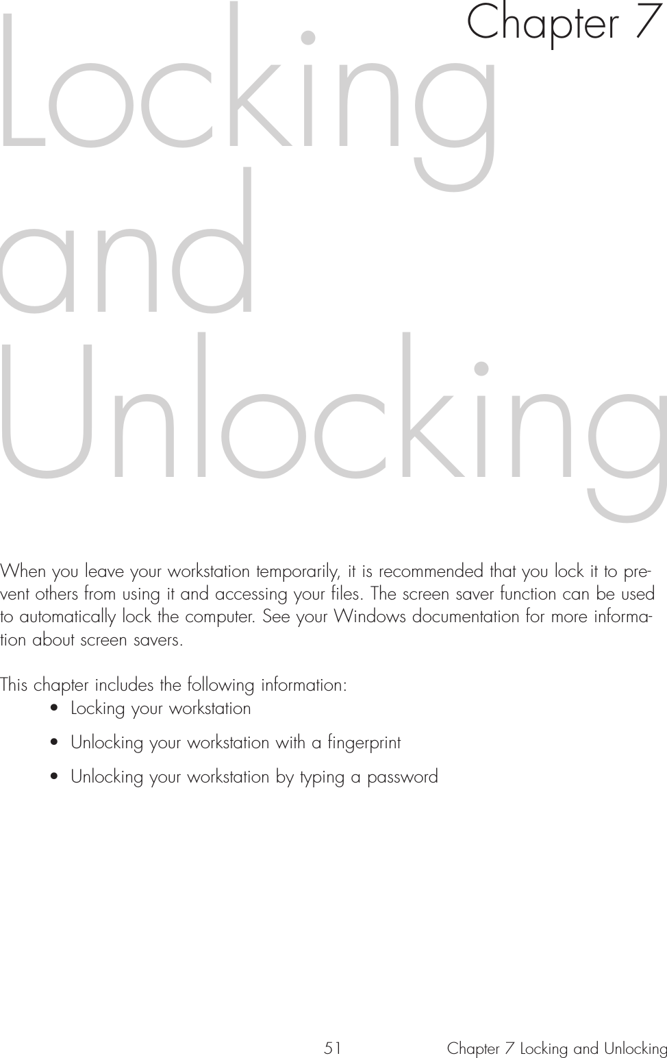 51 Chapter 7 Locking and UnlockingWhen you leave your workstation temporarily, it is recommended that you lock it to pre-vent others from using it and accessing your files. The screen saver function can be usedto automatically lock the computer. See your Windows documentation for more informa-tion about screen savers. This chapter includes the following information:• Locking your workstation• Unlocking your workstation with a fingerprint• Unlocking your workstation by typing a passwordLockingandUnlockingChapter 7