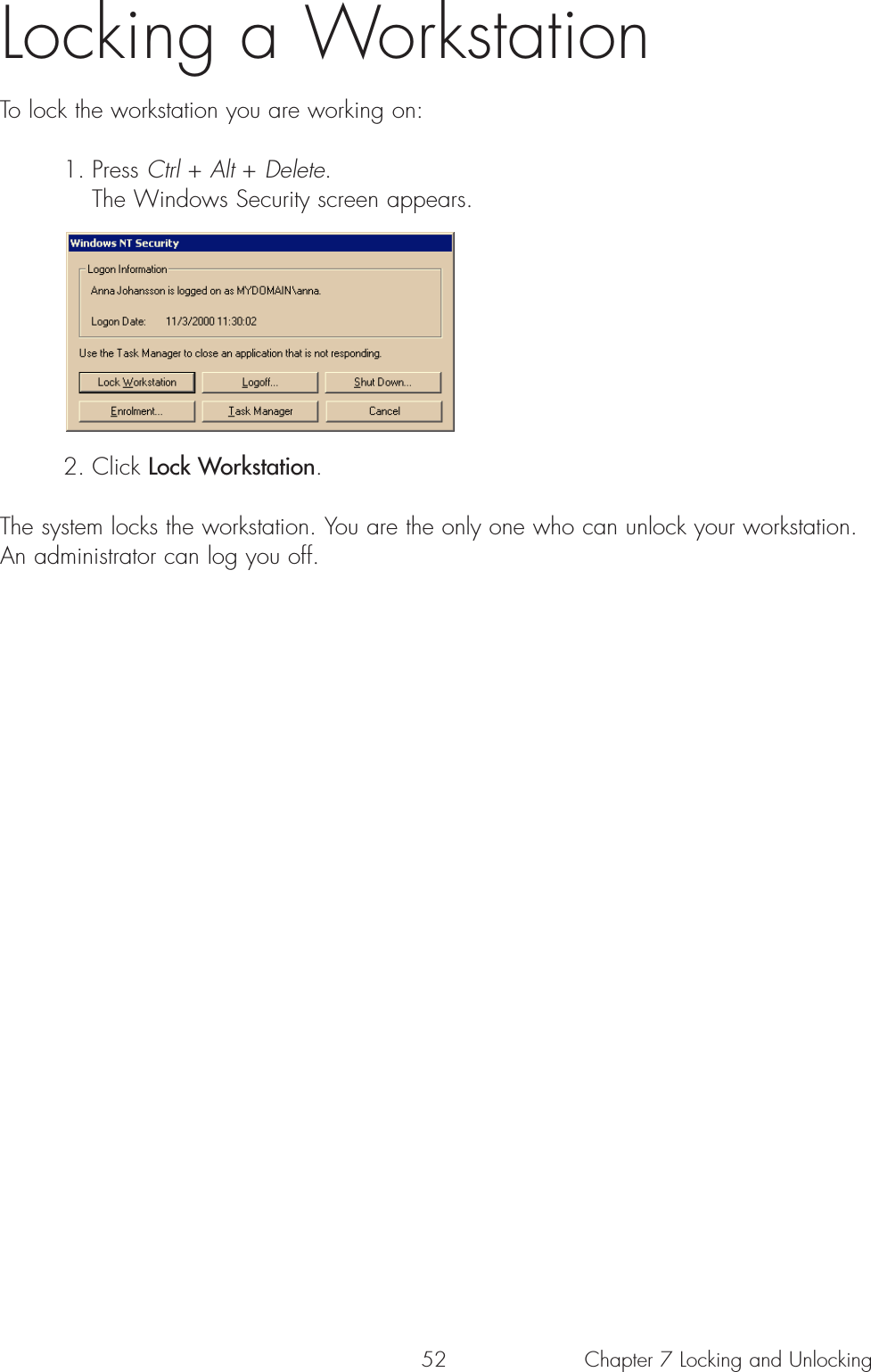 52 Chapter 7 Locking and UnlockingLocking a WorkstationTo lock the workstation you are working on:1. Press Ctrl + Alt + Delete. The Windows Security screen appears.2. Click Lock Workstation. The system locks the workstation. You are the only one who can unlock your workstation.An administrator can log you off.