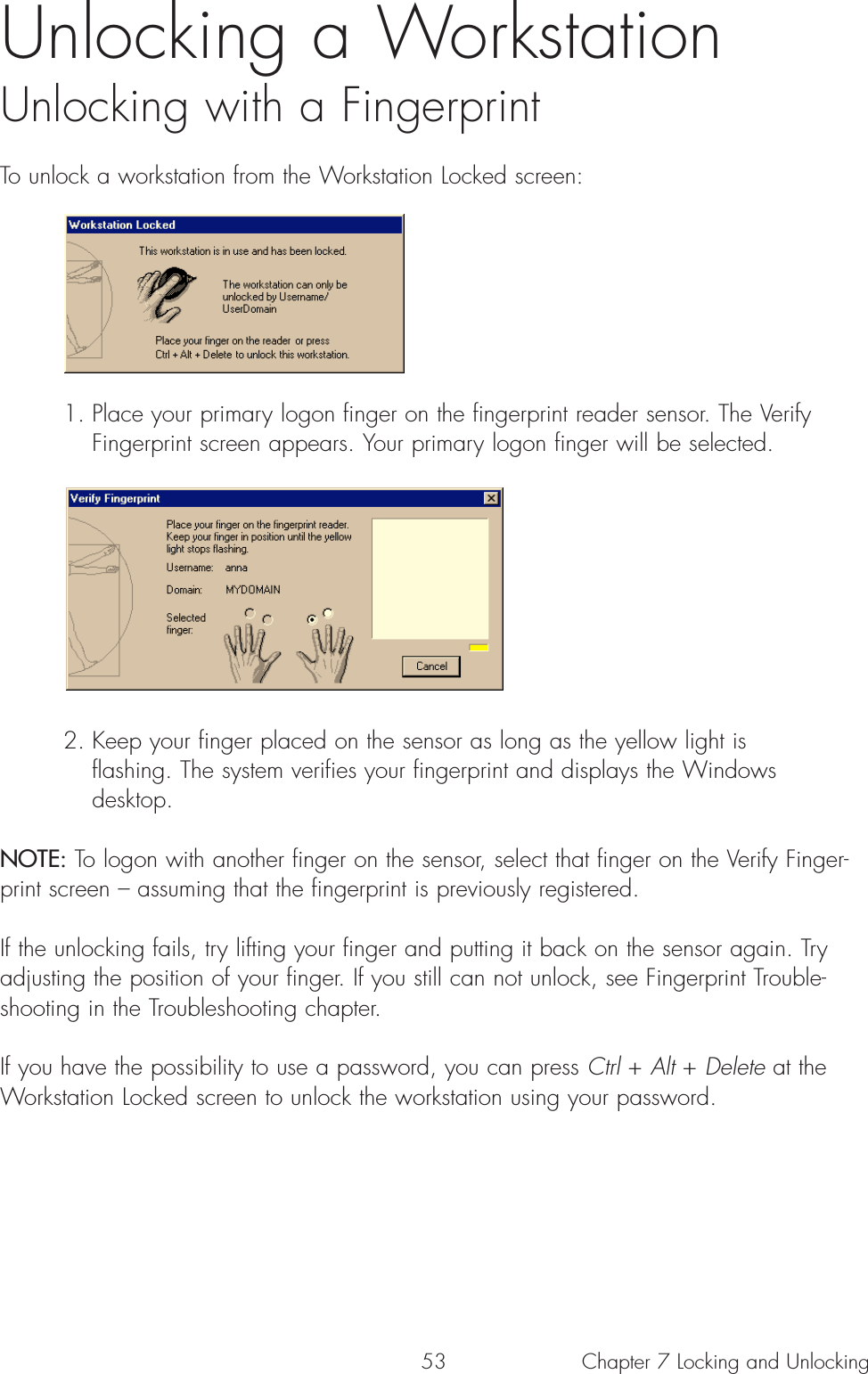 53 Chapter 7 Locking and UnlockingUnlocking a WorkstationUnlocking with a Fingerprint To unlock a workstation from the Workstation Locked screen:1. Place your primary logon finger on the fingerprint reader sensor. The Verify Fingerprint screen appears. Your primary logon finger will be selected.2. Keep your finger placed on the sensor as long as the yellow light is flashing. The system verifies your fingerprint and displays the Windows desktop.NOTE: To logon with another finger on the sensor, select that finger on the Verify Finger-print screen – assuming that the fingerprint is previously registered.  If the unlocking fails, try lifting your finger and putting it back on the sensor again. Tryadjusting the position of your finger. If you still can not unlock, see Fingerprint Trouble-shooting in the Troubleshooting chapter.If you have the possibility to use a password, you can press Ctrl + Alt + Delete at theWorkstation Locked screen to unlock the workstation using your password.