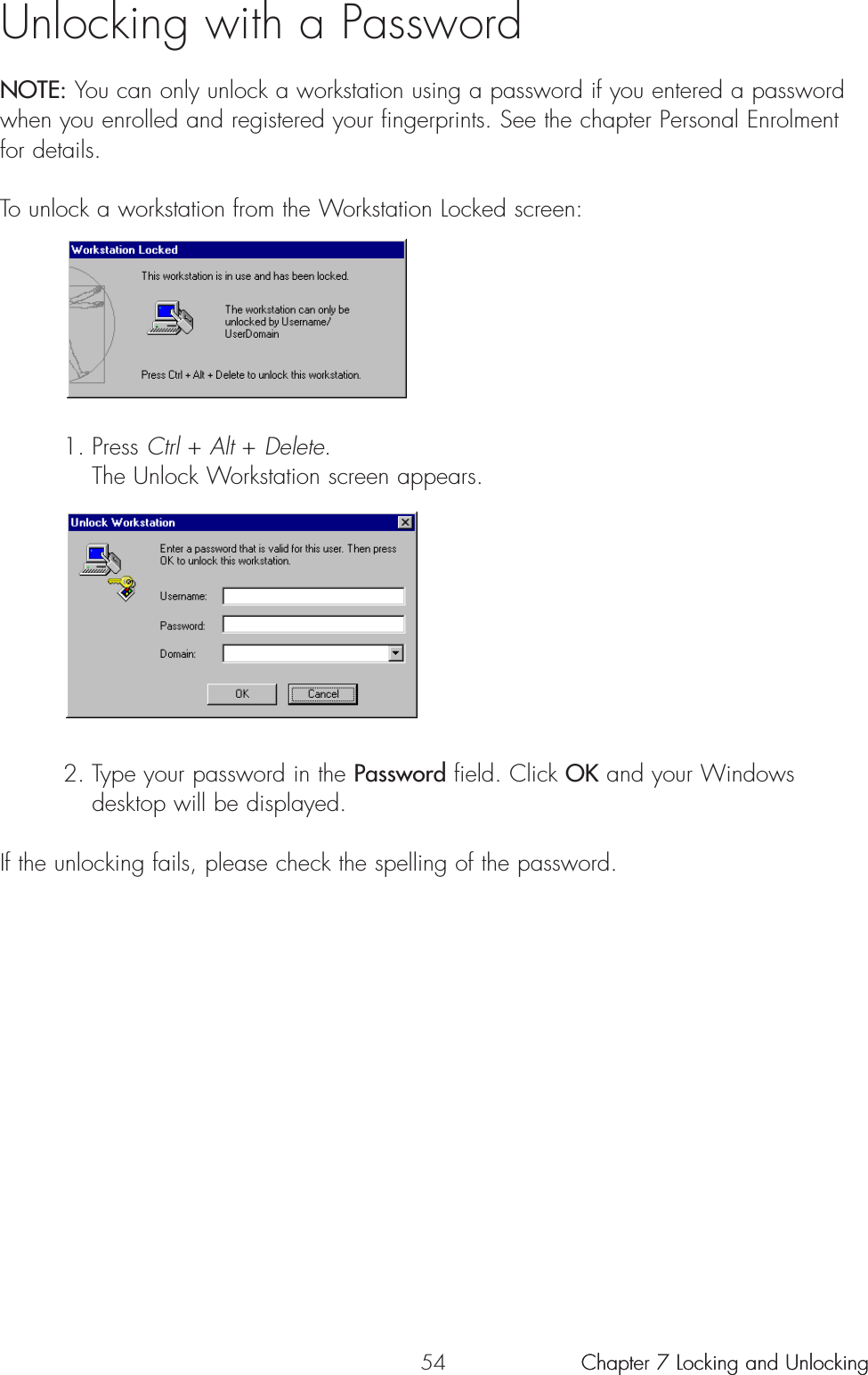 54 Chapter 7 Locking and UnlockingUnlocking with a PasswordNOTE: You can only unlock a workstation using a password if you entered a passwordwhen you enrolled and registered your fingerprints. See the chapter Personal Enrolmentfor details.To unlock a workstation from the Workstation Locked screen:1. Press Ctrl + Alt + Delete.The Unlock Workstation screen appears.2. Type your password in the Password field. Click OK and your Windows desktop will be displayed.If the unlocking fails, please check the spelling of the password.Chapter 7 Locking and Unlocking