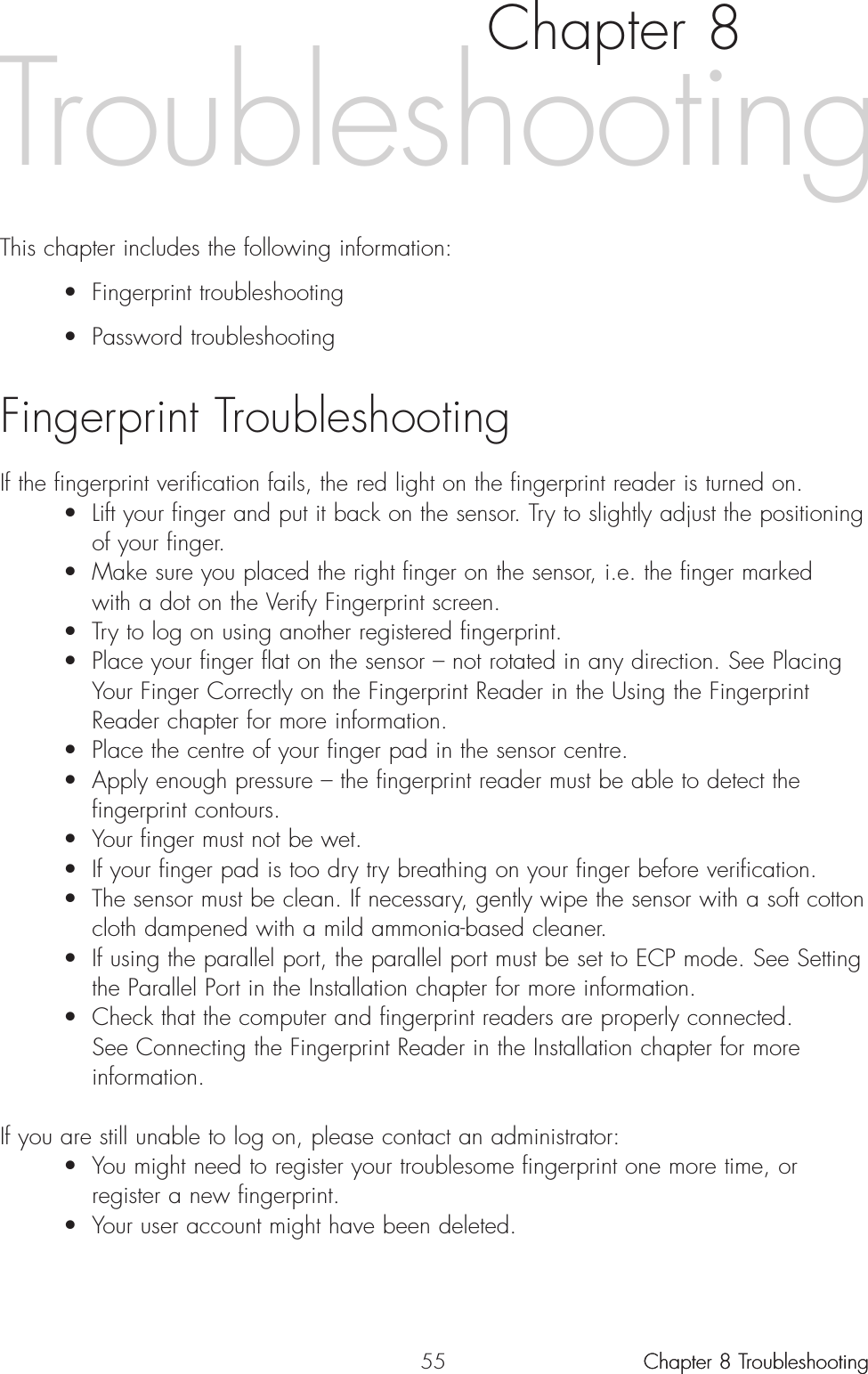 55Chapter 8This chapter includes the following information:• Fingerprint troubleshooting• Password troubleshootingFingerprint TroubleshootingIf the fingerprint verification fails, the red light on the fingerprint reader is turned on. • Lift your finger and put it back on the sensor. Try to slightly adjust the positioning of your finger.• Make sure you placed the right finger on the sensor, i.e. the finger marked with a dot on the Verify Fingerprint screen.• Try to log on using another registered fingerprint.• Place your finger flat on the sensor – not rotated in any direction. See Placing Your Finger Correctly on the Fingerprint Reader in the Using the Fingerprint Reader chapter for more information.• Place the centre of your finger pad in the sensor centre.• Apply enough pressure – the fingerprint reader must be able to detect the fingerprint contours.• Your finger must not be wet. • If your finger pad is too dry try breathing on your finger before verification.• The sensor must be clean. If necessary, gently wipe the sensor with a soft cotton cloth dampened with a mild ammonia-based cleaner.• If using the parallel port, the parallel port must be set to ECP mode. See Setting the Parallel Port in the Installation chapter for more information.• Check that the computer and fingerprint readers are properly connected. See Connecting the Fingerprint Reader in the Installation chapter for more information.If you are still unable to log on, please contact an administrator:• You might need to register your troublesome fingerprint one more time, or register a new fingerprint. • Your user account might have been deleted.Chapter 8 TroubleshootingChapter 8 TroubleshootingTroubleshooting