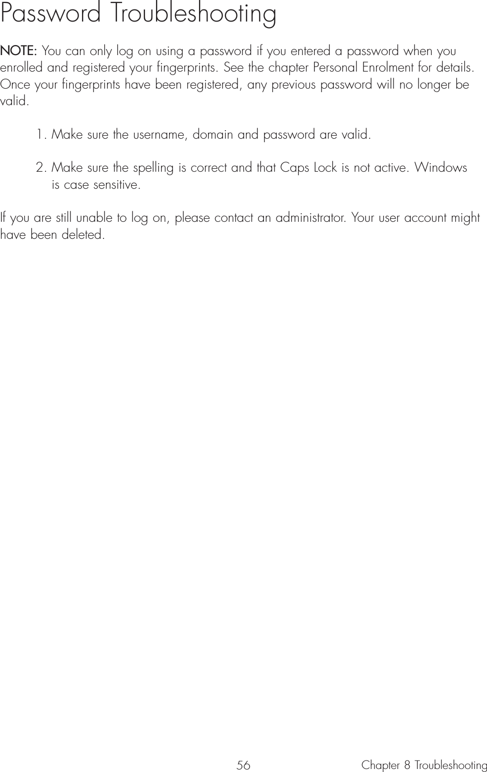 56Password TroubleshootingNOTE: You can only log on using a password if you entered a password when youenrolled and registered your fingerprints. See the chapter Personal Enrolment for details.Once your fingerprints have been registered, any previous password will no longer bevalid. 1. Make sure the username, domain and password are valid.2. Make sure the spelling is correct and that Caps Lock is not active. Windows is case sensitive.If you are still unable to log on, please contact an administrator. Your user account mighthave been deleted.Chapter 8 Troubleshooting