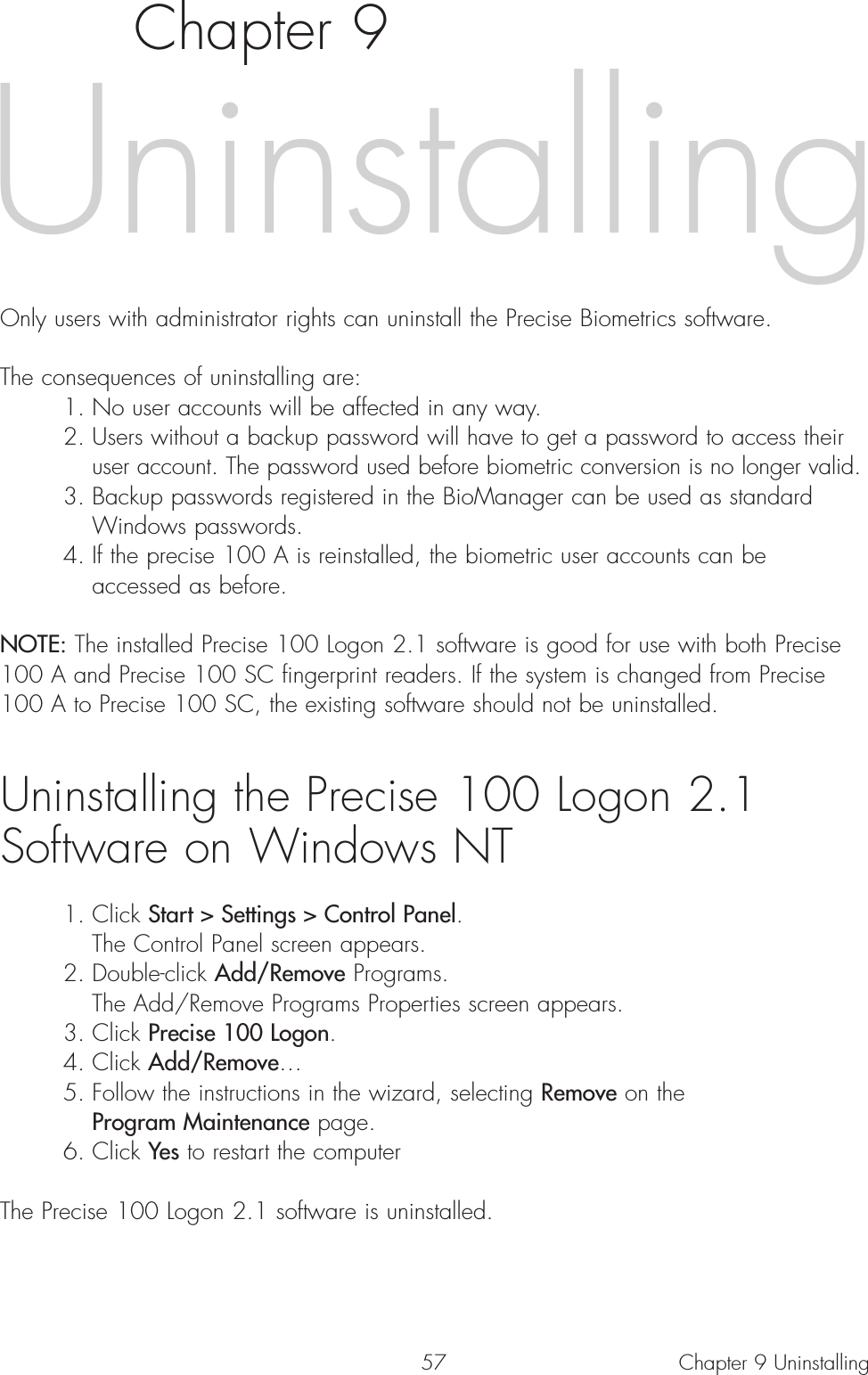 57Chapter 9Only users with administrator rights can uninstall the Precise Biometrics software. The consequences of uninstalling are:1. No user accounts will be affected in any way.2. Users without a backup password will have to get a password to access their user account. The password used before biometric conversion is no longer valid.3. Backup passwords registered in the BioManager can be used as standard Windows passwords.4. If the precise 100 A is reinstalled, the biometric user accounts can be accessed as before.NOTE: The installed Precise 100 Logon 2.1 software is good for use with both Precise100 A and Precise 100 SC fingerprint readers. If the system is changed from Precise100 A to Precise 100 SC, the existing software should not be uninstalled. Uninstalling the Precise 100 Logon 2.1 Software on Windows NT1. Click Start &gt; Settings &gt; Control Panel.The Control Panel screen appears.2. Double-click Add/Remove Programs.The Add/Remove Programs Properties screen appears.3. Click Precise 100 Logon.4. Click Add/Remove…5. Follow the instructions in the wizard, selecting Remove on the Program Maintenance page.6. Click Yes to restart the computerThe Precise 100 Logon 2.1 software is uninstalled. Chapter 9 UninstallingUninstalling