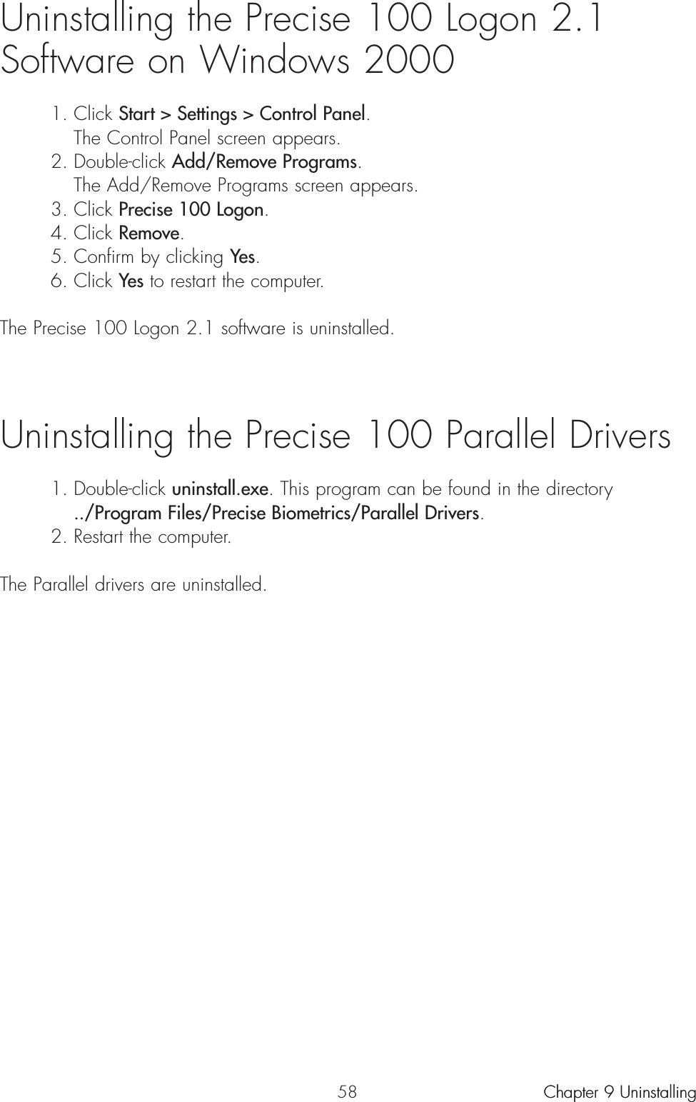 58Uninstalling the Precise 100 Logon 2.1 Software on Windows 20001. Click Start &gt; Settings &gt; Control Panel.The Control Panel screen appears.2. Double-click Add/Remove Programs.The Add/Remove Programs screen appears.3. Click Precise 100 Logon.4. Click Remove.5. Confirm by clicking Yes.6. Click Yes to restart the computer.The Precise 100 Logon 2.1 software is uninstalled.Uninstalling the Precise 100 Parallel Drivers 1. Double-click uninstall.exe. This program can be found in the directory ../Program Files/Precise Biometrics/Parallel Drivers. 2. Restart the computer. The Parallel drivers are uninstalled. Chapter 9 UninstallingChapter 9 Uninstalling