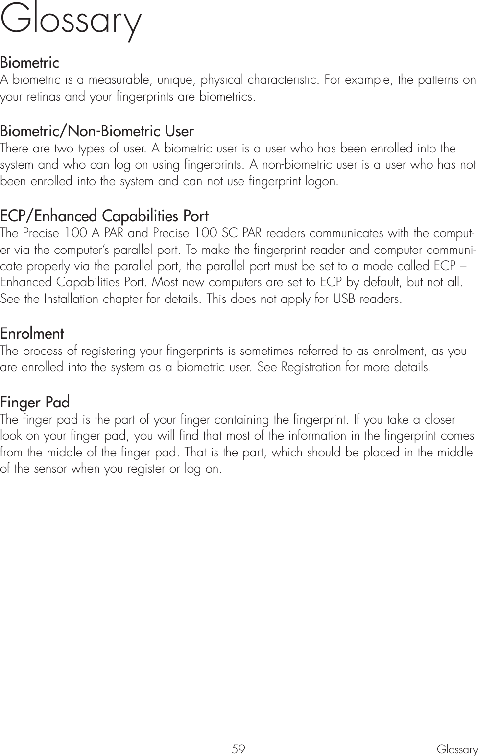 59GlossaryBiometricA biometric is a measurable, unique, physical characteristic. For example, the patterns onyour retinas and your fingerprints are biometrics. Biometric/Non-Biometric UserThere are two types of user. A biometric user is a user who has been enrolled into thesystem and who can log on using fingerprints. A non-biometric user is a user who has notbeen enrolled into the system and can not use fingerprint logon.ECP/Enhanced Capabilities PortThe Precise 100 A PAR and Precise 100 SC PAR readers communicates with the comput-er via the computer’s parallel port. To make the fingerprint reader and computer communi-cate properly via the parallel port, the parallel port must be set to a mode called ECP –Enhanced Capabilities Port. Most new computers are set to ECP by default, but not all.See the Installation chapter for details. This does not apply for USB readers.EnrolmentThe process of registering your fingerprints is sometimes referred to as enrolment, as youare enrolled into the system as a biometric user. See Registration for more details. Finger PadThe finger pad is the part of your finger containing the fingerprint. If you take a closerlook on your finger pad, you will find that most of the information in the fingerprint comesfrom the middle of the finger pad. That is the part, which should be placed in the middleof the sensor when you register or log on.Glossary