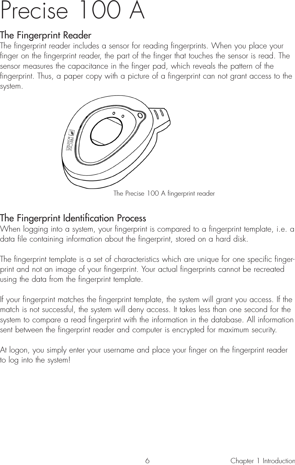 Precise 100 A The Fingerprint ReaderThe fingerprint reader includes a sensor for reading fingerprints. When you place yourfinger on the fingerprint reader, the part of the finger that touches the sensor is read. Thesensor measures the capacitance in the finger pad, which reveals the pattern of thefingerprint. Thus, a paper copy with a picture of a fingerprint can not grant access to thesystem. The Precise 100 A fingerprint readerThe Fingerprint Identification ProcessWhen logging into a system, your fingerprint is compared to a fingerprint template, i.e. adata file containing information about the fingerprint, stored on a hard disk.The fingerprint template is a set of characteristics which are unique for one specific finger-print and not an image of your fingerprint. Your actual fingerprints cannot be recreatedusing the data from the fingerprint template.If your fingerprint matches the fingerprint template, the system will grant you access. If thematch is not successful, the system will deny access. It takes less than one second for thesystem to compare a read fingerprint with the information in the database. All informationsent between the fingerprint reader and computer is encrypted for maximum security.At logon, you simply enter your username and place your finger on the fingerprint readerto log into the system!Chapter 1 Introduction6