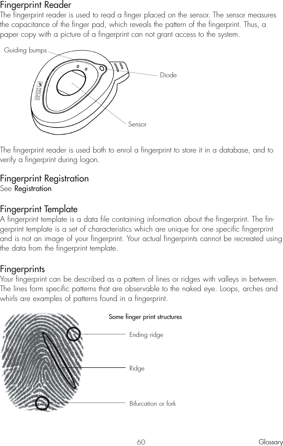 60Fingerprint ReaderThe fingerprint reader is used to read a finger placed on the sensor. The sensor measuresthe capacitance of the finger pad, which reveals the pattern of the fingerprint. Thus, apaper copy with a picture of a fingerprint can not grant access to the system.The fingerprint reader is used both to enrol a fingerprint to store it in a database, and toverify a fingerprint during logon. Fingerprint RegistrationSee RegistrationFingerprint TemplateA fingerprint template is a data file containing information about the fingerprint. The fin-gerprint template is a set of characteristics which are unique for one specific fingerprintand is not an image of your fingerprint. Your actual fingerprints cannot be recreated usingthe data from the fingerprint template.FingerprintsYour fingerprint can be described as a pattern of lines or ridges with valleys in between.The lines form specific patterns that are observable to the naked eye. Loops, arches andwhirls are examples of patterns found in a fingerprint.Some finger print structuresGlossaryGlossaryGuiding bumpsDiodeSensorEnding ridgeRidgeBifurcation or fork