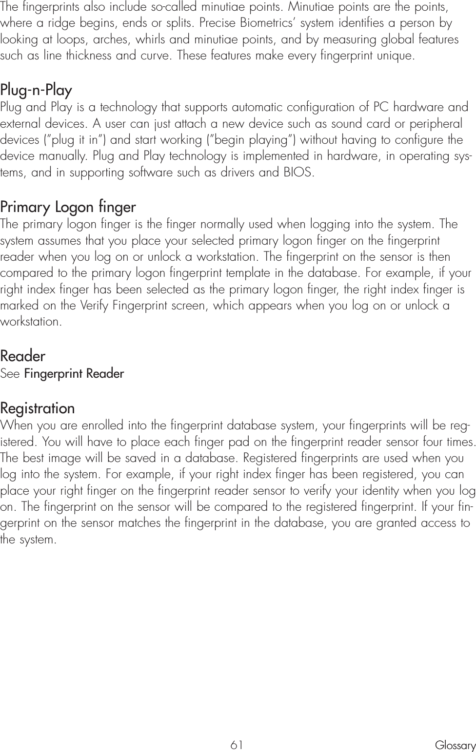 The fingerprints also include so-called minutiae points. Minutiae points are the points,where a ridge begins, ends or splits. Precise Biometrics’ system identifies a person bylooking at loops, arches, whirls and minutiae points, and by measuring global featuressuch as line thickness and curve. These features make every fingerprint unique. Plug-n-PlayPlug and Play is a technology that supports automatic configuration of PC hardware andexternal devices. A user can just attach a new device such as sound card or peripheraldevices (”plug it in”) and start working (”begin playing”) without having to configure thedevice manually. Plug and Play technology is implemented in hardware, in operating sys-tems, and in supporting software such as drivers and BIOS.Primary Logon finger The primary logon finger is the finger normally used when logging into the system. Thesystem assumes that you place your selected primary logon finger on the fingerprintreader when you log on or unlock a workstation. The fingerprint on the sensor is thencompared to the primary logon fingerprint template in the database. For example, if yourright index finger has been selected as the primary logon finger, the right index finger ismarked on the Verify Fingerprint screen, which appears when you log on or unlock aworkstation. ReaderSee Fingerprint Reader RegistrationWhen you are enrolled into the fingerprint database system, your fingerprints will be reg-istered. You will have to place each finger pad on the fingerprint reader sensor four times.The best image will be saved in a database. Registered fingerprints are used when youlog into the system. For example, if your right index finger has been registered, you canplace your right finger on the fingerprint reader sensor to verify your identity when you logon. The fingerprint on the sensor will be compared to the registered fingerprint. If your fin-gerprint on the sensor matches the fingerprint in the database, you are granted access tothe system.61 GlossaryGlossary