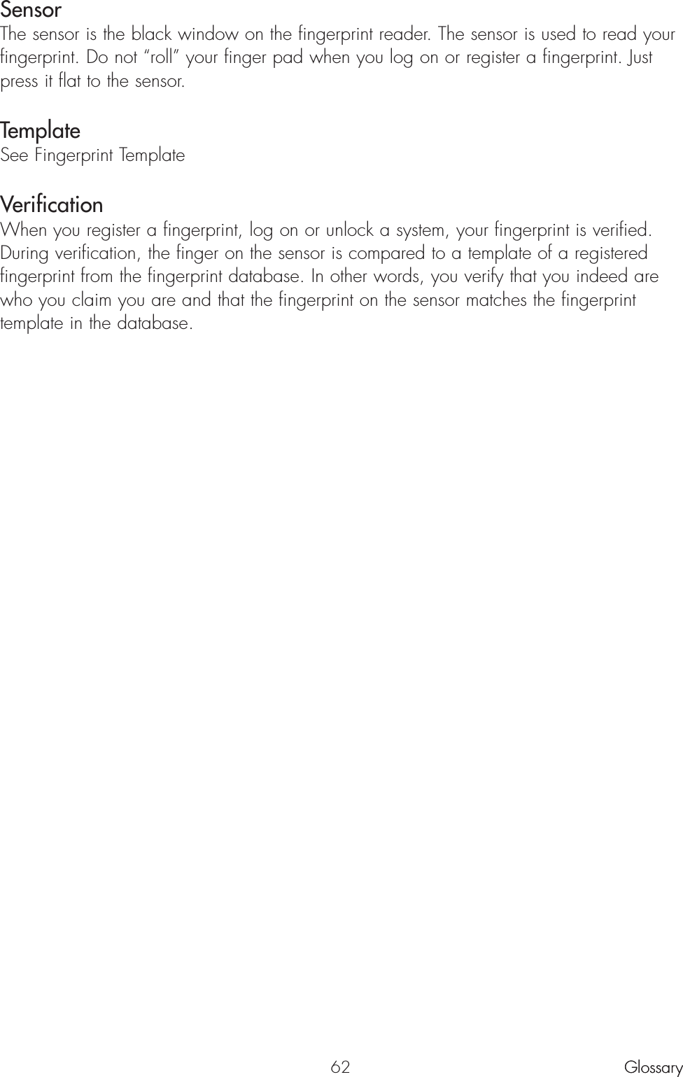 62Sensor The sensor is the black window on the fingerprint reader. The sensor is used to read yourfingerprint. Do not “roll” your finger pad when you log on or register a fingerprint. Justpress it flat to the sensor.TemplateSee Fingerprint TemplateVerification When you register a fingerprint, log on or unlock a system, your fingerprint is verified.During verification, the finger on the sensor is compared to a template of a registeredfingerprint from the fingerprint database. In other words, you verify that you indeed arewho you claim you are and that the fingerprint on the sensor matches the fingerprinttemplate in the database.GlossaryGlossary