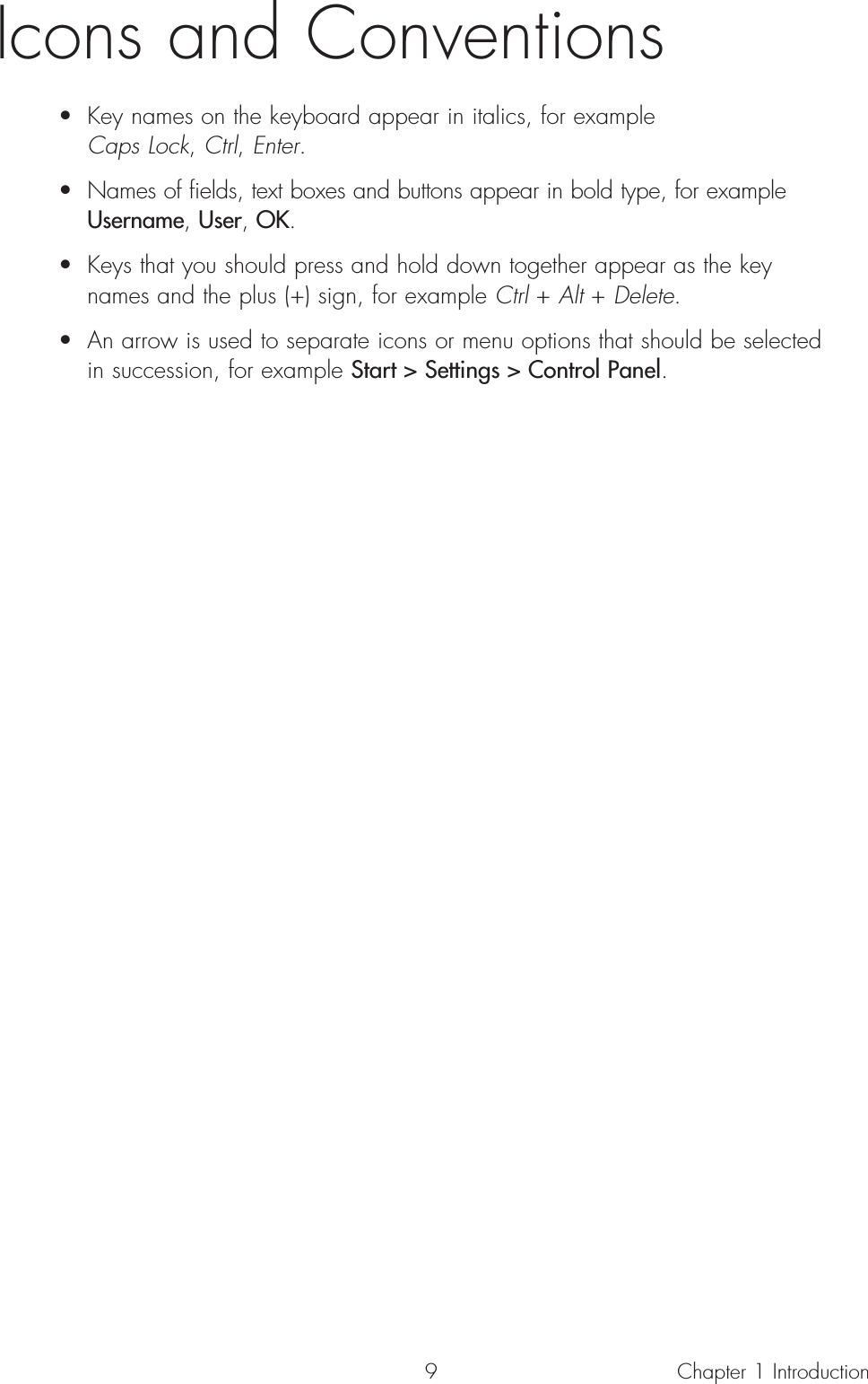 9Icons and Conventions• Key names on the keyboard appear in italics, for example Caps Lock, Ctrl, Enter.• Names of fields, text boxes and buttons appear in bold type, for example Username, User, OK.• Keys that you should press and hold down together appear as the key names and the plus (+) sign, for example Ctrl + Alt + Delete.• An arrow is used to separate icons or menu options that should be selected in succession, for example Start &gt; Settings &gt; Control Panel.Chapter 1 Introduction