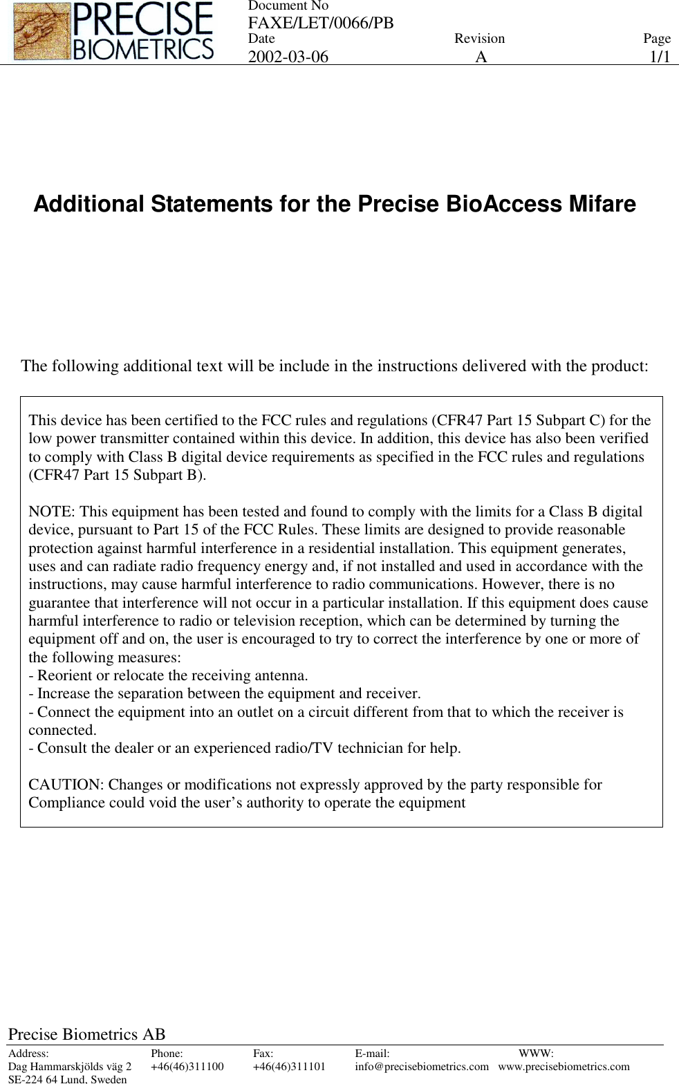 Document No FAXE/LET/0066/PB Date 2002-03-06 Revision APage 1/1 Precise Biometrics AB Address: Phone: Fax: E-mail:  WWW: Dag Hammarskjölds väg 2  +46(46)311100  +46(46)311101  info@precisebiometrics.com  www.precisebiometrics.com SE-224 64 Lund, Sweden      Additional Statements for the Precise BioAccess Mifare        The following additional text will be include in the instructions delivered with the product:   This device has been certified to the FCC rules and regulations (CFR47 Part 15 Subpart C) for the low power transmitter contained within this device. In addition, this device has also been verified to comply with Class B digital device requirements as specified in the FCC rules and regulations (CFR47 Part 15 Subpart B).  NOTE: This equipment has been tested and found to comply with the limits for a Class B digital device, pursuant to Part 15 of the FCC Rules. These limits are designed to provide reasonable protection against harmful interference in a residential installation. This equipment generates, uses and can radiate radio frequency energy and, if not installed and used in accordance with the instructions, may cause harmful interference to radio communications. However, there is no guarantee that interference will not occur in a particular installation. If this equipment does cause harmful interference to radio or television reception, which can be determined by turning the equipment off and on, the user is encouraged to try to correct the interference by one or more of the following measures: - Reorient or relocate the receiving antenna. - Increase the separation between the equipment and receiver. - Connect the equipment into an outlet on a circuit different from that to which the receiver is connected. - Consult the dealer or an experienced radio/TV technician for help.   CAUTION: Changes or modifications not expressly approved by the party responsible for Compliance could void the user’s authority to operate the equipment  