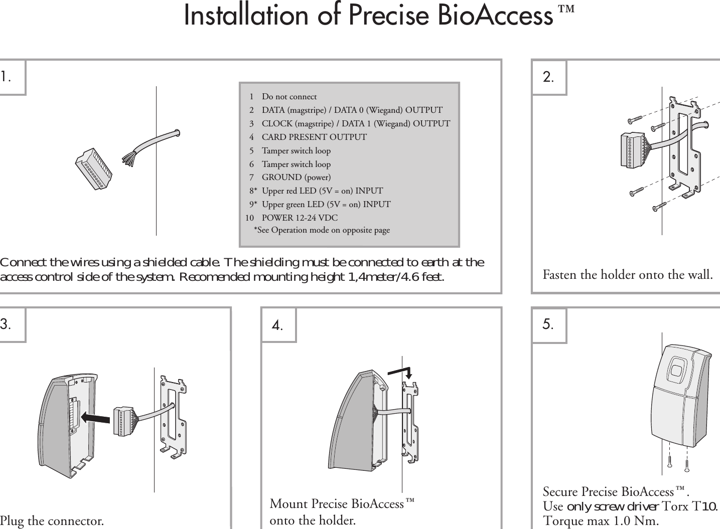 Installation of Precise BioAccess¸2.1.Fasten the holder onto the wall.Mount Precise BioAccess¸onto the holder. Torque max 1.0 Nm.Plug the connector.4.3.1Do not connect2DATA (magstripe) / DATA 0 (Wiegand) OUTPUT3CLOCK (magstripe) / DATA 1 (Wiegand) OUTPUT4CARD PRESENT OUTPUT5 Tamper switch loop6 Tamper switch loop7 GROUND (power)8* Upper red LED (5V = on) INPUT9* Upper green LED (5V = on) INPUT10 POWER 12-24 VDC5.   Secure Precise BioAccess¸.Use only screw driver Torx T10. *See Operation mode on opposite pageaccess control side of the system. Recomended mounting height 1,4meter/4.6 feet.                            Connect the wires using a shielded cable. The shielding must be connected to earth at the 