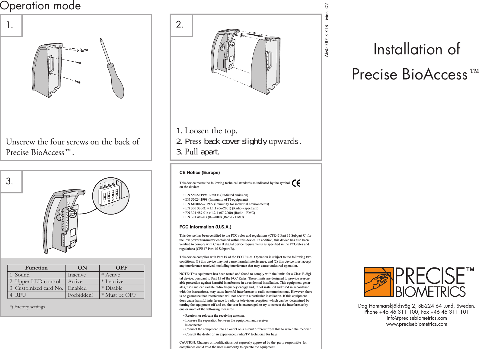 Operation mode2.Unscrew the four screws on the back ofPrecise BioAccess¸.1. Loosen the top.2. Press back cover slightly upwards .3. Pull apart.AM010018 R1BMar. -02Installation ofPrecise BioAccess¸Dag Hammarskjöldsväg 2, SE-224 64 Lund, Sweden.Phone +46 46 311 100, Fax +46 46 311 101info@precisebiometrics.comwww.precisebiometrics.com1.3. ,Function ON OFF1. Sound Inactive * Active2. Upper LED control Active * Inactive3. Customized card No. Enabled * Disable4. RFU Forbidden! * Must be OFF*) Factory settingsCE Notice (Europe)This device meets the following technical standards as indicated by the symbolon the device:• EN 55022:1998 Limit B (Radiated emission)• EN 55024:1998 (Immunity of IT-equipment)• EN 61000-6-2:1999 (Immunity for industrial environments)• EN 300 330-2: v.1.1.1 (06-2001) (Radio - spectrum)• EN 301 489-01: v.1.2.1 (07-2000) (Radio - EMC)• EN 301 489-03 (07-2000) (Radio - EMC)FCC Information (U.S.A.)This device has been certified to the FCC rules and regulations (CFR47 Part 15 Subpart C) forthe low power transmitter contained within this device. In addition, this device has also beenverified to comply with Class B digital device requirements as specified in the FCCrules andregulations (CFR47 Part 15 Subpart B).This device complies with Part 15 of the FCC Rules. Operation is subject to the following twoconditions: (1) this device may not cause harmful interference, and (2) this device must acceptany interference received, including interference that may cause undesired operation.NOTE: This equipment has been tested and found to comply with the limits for a Class B digi-tal device, pursuant to Part 15 of the FCC Rules. These limits are designed to provide reason-able protection against harmful interference in a residential installation. This equipment gener-ates, uses and can radiate radio frequency energy and, if not installed and used in accordancewith the instructions, may cause harmful interference to radio communications. However, thereis no guarantee that interference will not occur in a particular installation. If this equipmentdoes cause harmful interference to radio or television reception, which can be determined byturning the equipment off and on, the user is encouraged to try to correct the interference byone or more of the following measures:• Reorient or relocate the receiving antenna.• Increase the separation between the equipment and receiveris connected• Connect the equipment into an outlet on a circuit different from that to which the receiver • Consult the dealer or an experienced radio/TV technician for helpCAUTION: Changes or modifications not expressly approved by the party responsible forcompliance could void the user`s authority to operate the equipment.