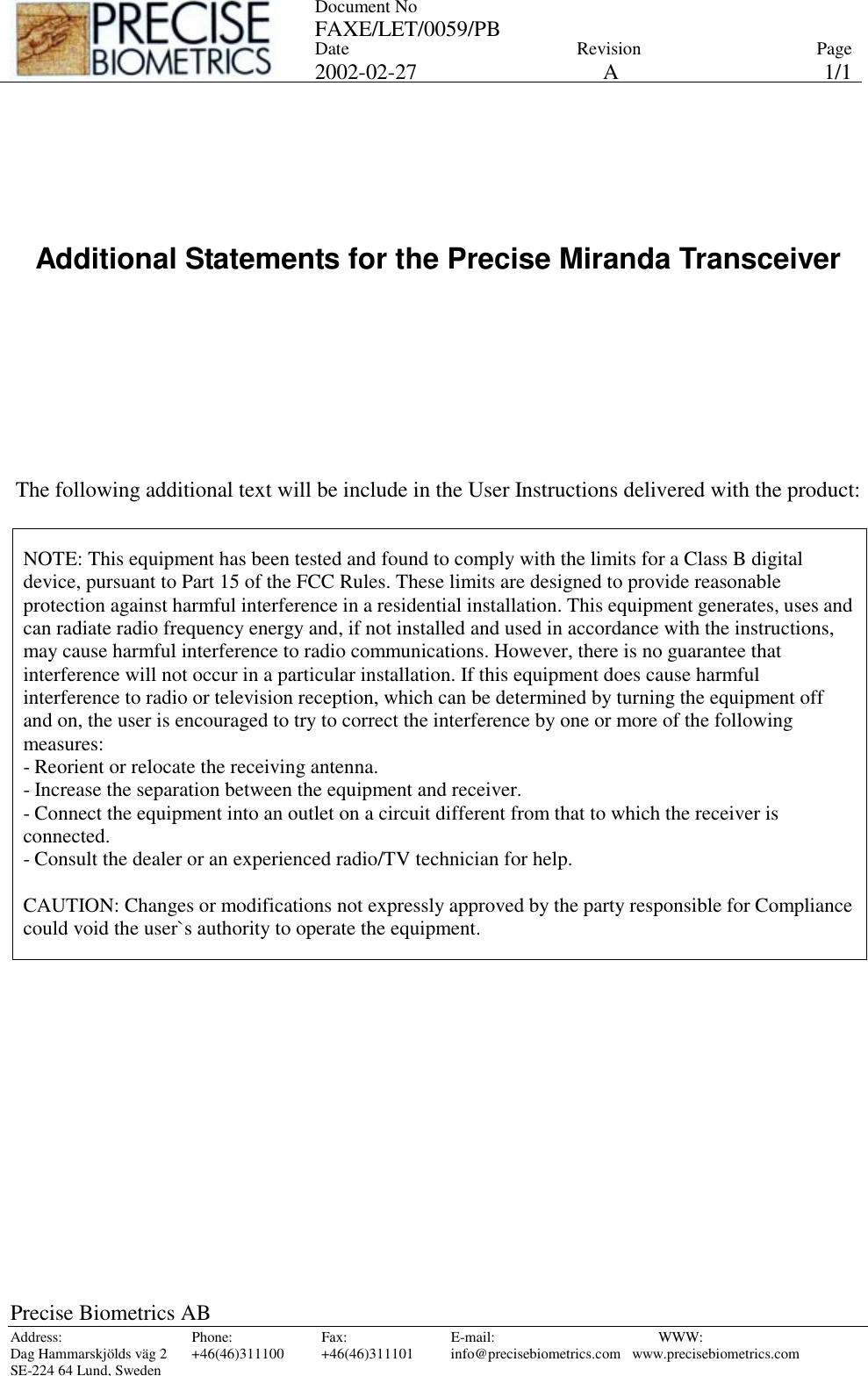 Document No FAXE/LET/0059/PB   Date 2002-02-27 Revision APage 1/1 Precise Biometrics AB Address: Phone: Fax: E-mail:  WWW: Dag Hammarskjölds väg 2  +46(46)311100  +46(46)311101  info@precisebiometrics.com  www.precisebiometrics.com SE-224 64 Lund, Sweden      Additional Statements for the Precise Miranda Transceiver         The following additional text will be include in the User Instructions delivered with the product:   NOTE: This equipment has been tested and found to comply with the limits for a Class B digital device, pursuant to Part 15 of the FCC Rules. These limits are designed to provide reasonable protection against harmful interference in a residential installation. This equipment generates, uses and can radiate radio frequency energy and, if not installed and used in accordance with the instructions, may cause harmful interference to radio communications. However, there is no guarantee that interference will not occur in a particular installation. If this equipment does cause harmful interference to radio or television reception, which can be determined by turning the equipment off and on, the user is encouraged to try to correct the interference by one or more of the following measures: - Reorient or relocate the receiving antenna. - Increase the separation between the equipment and receiver. - Connect the equipment into an outlet on a circuit different from that to which the receiver is connected. - Consult the dealer or an experienced radio/TV technician for help.   CAUTION: Changes or modifications not expressly approved by the party responsible for Compliance could void the user`s authority to operate the equipment.  