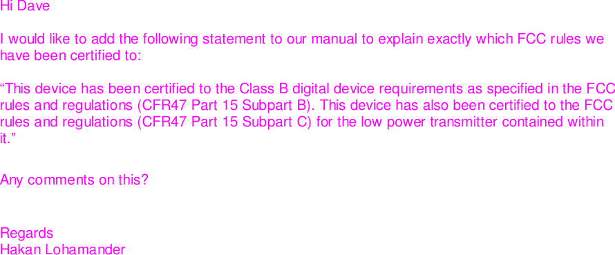 Hi Dave I would like to add the following statement to our manual to explain exactly which FCC rules wehave been certified to: “This device has been certified to the Class B digital device requirements as specified in the FCCrules and regulations (CFR47 Part 15 Subpart B). This device has also been certified to the FCCrules and regulations (CFR47 Part 15 Subpart C) for the low power transmitter contained withinit.” Any comments on this? RegardsHakan Lohamander