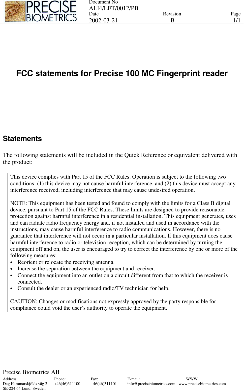 Document No ALI4/LET/0012/PB   Date 2002-03-21 Revision BPage 1/1 Precise Biometrics AB Address: Phone: Fax: E-mail:  WWW: Dag Hammarskjölds väg 2  +46(46)311100  +46(46)311101  info@precisebiometrics.com  www.precisebiometrics.com SE-224 64 Lund, Sweden      FCC statements for Precise 100 MC Fingerprint reader        Statements  The following statements will be included in the Quick Reference or equivalent delivered with the product:  This device complies with Part 15 of the FCC Rules. Operation is subject to the following two conditions: (1) this device may not cause harmful interference, and (2) this device must accept any interference received, including interference that may cause undesired operation.  NOTE: This equipment has been tested and found to comply with the limits for a Class B digital device, pursuant to Part 15 of the FCC Rules. These limits are designed to provide reasonable protection against harmful interference in a residential installation. This equipment generates, uses and can radiate radio frequency energy and, if not installed and used in accordance with the instructions, may cause harmful interference to radio communications. However, there is no guarantee that interference will not occur in a particular installation. If this equipment does cause harmful interference to radio or television reception, which can be determined by turning the equipment off and on, the user is encouraged to try to correct the interference by one or more of the following measures: •  Reorient or relocate the receiving antenna. •  Increase the separation between the equipment and receiver. •  Connect the equipment into an outlet on a circuit different from that to which the receiver is connected. •  Consult the dealer or an experienced radio/TV technician for help.  CAUTION: Changes or modifications not expressly approved by the party responsible for compliance could void the user`s authority to operate the equipment.  