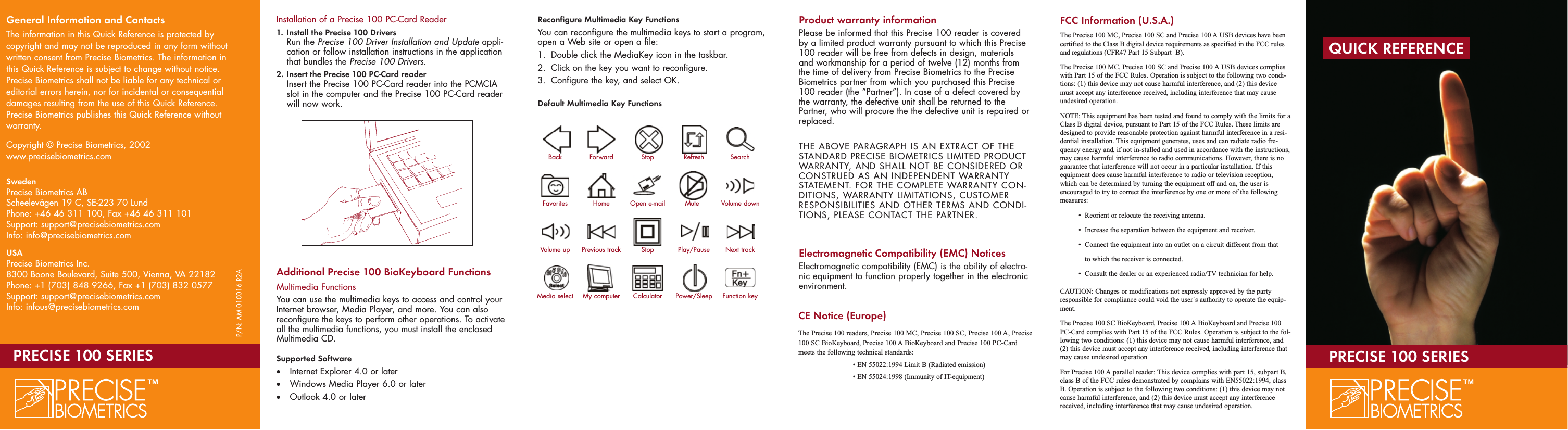 Installation of a Precise 100 PC-Card Reader1.  Install the Precise 100 DriversRun the Precise 100 Driver Installation and Update appli-cation or follow installation instructions in the application that bundles the Precise 100 Drivers.2.  Insert the Precise 100 PC-Card readerInsert the Precise 100 PC-Card reader into the PCMCIA slot in the computer and the Precise 100 PC-Card reader will now work.Additional Precise 100 BioKeyboard FunctionsMultimedia FunctionsYou can use the multimedia keys to access and control yourInternet browser, Media Player, and more. You can alsoreconfigure the keys to perform other operations. To activateall the multimedia functions, you must install the enclosedMultimedia CD. Supported Software•Internet Explorer 4.0 or later•Windows Media Player 6.0 or later•Outlook 4.0 or laterReconfigure Multimedia Key FunctionsYou can reconfigure the multimedia keys to start a program,open a Web site or open a file:1. Double click the MediaKey icon in the taskbar.2. Click on the key you want to reconfigure. 3. Configure the key, and select OK.Default Multimedia Key FunctionsUSB HubThe Precise 100 BioKeyboards with USB connection includea two-port USB hub. You can use the hub to connect USBdevices with rated power consumption of 100mA or less.Product warranty informationPlease be informed that this Precise 100 reader is coveredby a limited product warranty pursuant to which this Precise100 reader will be free from defects in design, materialsand workmanship for a period of twelve (12) months fromthe time of delivery from Precise Biometrics to the PreciseBiometrics partner from which you purchased this Precise100 reader (the “Partner”). In case of a defect covered bythe warranty, the defective unit shall be returned to thePartner, who will procure the the defective unit is repaired orreplaced.THE ABOVE PARAGRAPH IS AN EXTRACT OF THESTANDARD PRECISE BIOMETRICS LIMITED PRODUCTWARRANTY, AND SHALL NOT BE CONSIDERED ORCONSTRUED AS AN INDEPENDENT WARRANTYSTATEMENT. FOR THE COMPLETE WARRANTY CON-DITIONS, WARRANTY LIMITATIONS, CUSTOMERRESPONSIBILITIES AND OTHER TERMS AND CONDI-TIONS, PLEASE CONTACT THE PARTNER.Electromagnetic Compatibility (EMC) NoticesElectromagnetic compatibility (EMC) is the ability of electro-nic equipment to function properly together in the electronicenvironment.QUICK REFERENCEPRECISE 100 SERIESBack Forward Stop Refresh SearchFavorites Home Open e-mail Mute Volume downVolume up Previous track Stop Play/Pause Next trackMedia select My computer Calculator Power/Sleep Function keyGeneral Information and ContactsThe information in this Quick Reference is protected bycopyright and may not be reproduced in any form withoutwritten consent from Precise Biometrics. The information inthis Quick Reference is subject to change without notice.Precise Biometrics shall not be liable for any technical oreditorial errors herein, nor for incidental or consequentialdamages resulting from the use of this Quick Reference.Precise Biometrics publishes this Quick Reference withoutwarranty.Copyright © Precise Biometrics, 2002www.precisebiometrics.comSwedenPrecise Biometrics ABScheelevägen 19 C, SE-223 70 LundPhone: +46 46 311 100, Fax +46 46 311 101Support: support@precisebiometrics.comInfo: info@precisebiometrics.comUSAPrecise Biometrics Inc.8300 Boone Boulevard, Suite 500, Vienna, VA 22182Phone: +1 (703) 848 9266, Fax +1 (703) 832 0577Support: support@precisebiometrics.comInfo: infous@precisebiometrics.comP/N: AM 010016 R2APRECISE 100 SERIESFCC Information (U.S.A.)The Precise 100 MC, Precise 100 SC and Precise 100 A USB devices have beencertified to the Class B digital device requirements as specified in the FCC rulesand regulations (CFR47 Part 15 Subpart B).The Precise 100 MC, Precise 100 SC and Precise 100 A USB devices complieswith Part 15 of the FCC Rules. Operation is subject to the following two condi-tions: (1) this device may not cause harmful interference, and (2) this devicemust accept any interference received, including interference that may causeundesired operation.NOTE: This equipment has been tested and found to comply with the limits for aClass B digital device, pursuant to Part 15 of the FCC Rules. These limits aredesigned to provide reasonable protection against harmful interference in a resi-dential installation. This equipment generates, uses and can radiate radio fre-quency energy and, if not in-stalled and used in accordance with the instructions,may cause harmful interference to radio communications. However, there is noguarantee that interference will not occur in a particular installation. If thisequipment does cause harmful interference to radio or television reception,which can be determined by turning the equipment off and on, the user isencouraged to try to correct the interference by one or more of the followingmeasures:•  Reorient or relocate the receiving antenna.•  Increase the separation between the equipment and receiver.•  Connect the equipment into an outlet on a circuit different from that •to which the receiver is connected.             •  Consult the dealer or an experienced radio/TV technician for help.CAUTION: Changes or modifications not expressly approved by the partyresponsible for compliance could void the user`s authority to operate the equip-ment.The Precise 100 SC BioKeyboard, Precise 100 A BioKeyboard and Precise 100PC-Card complies with Part 15 of the FCC Rules. Operation is subject to the fol-lowing two conditions: (1) this device may not cause harmful interference, and(2) this device must accept any interference received, including interference thatmay cause undesired operationFor Precise 100 A parallel reader: This device complies with part 15, subpart B,class B of the FCC rules demonstrated by complains with EN55022:1994, classB. Operation is subject to the following two conditions: (1) this device may notcause harmful interference, and (2) this device must accept any interferencereceived, including interference that may cause undesired operation.CE Notice (Europe)The Precise 100 readers, Precise 100 MC, Precise 100 SC, Precise 100 A, Precise100 SC BioKeyboard, Precise 100 A BioKeyboard and Precise 100 PC-Cardmeets the following technical standards:• EN 55022:1994 Limit B (Radiated emission)• EN 55024:1998 (Immunity of IT-equipment)