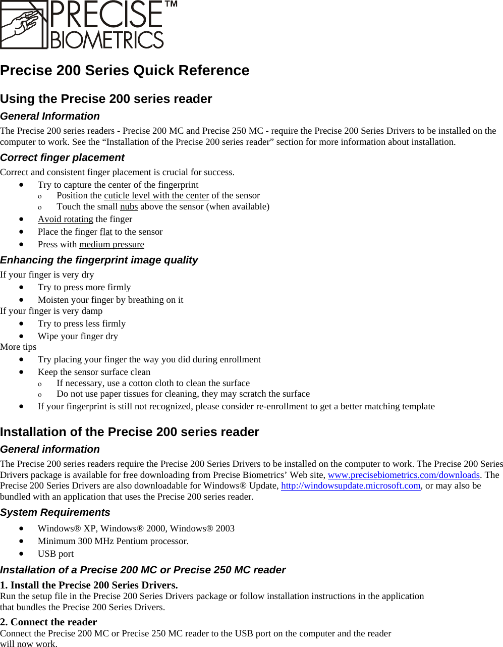    Precise 200 Series Quick Reference Using the Precise 200 series reader General Information The Precise 200 series readers - Precise 200 MC and Precise 250 MC - require the Precise 200 Series Drivers to be installed on the computer to work. See the “Installation of the Precise 200 series reader” section for more information about installation. Correct finger placement Correct and consistent finger placement is crucial for success. •  Try to capture the center of the fingerprint ο  Position the cuticle level with the center of the sensor ο  Touch the small nubs above the sensor (when available) •  Avoid rotating the finger •  Place the finger flat to the sensor •  Press with medium pressure Enhancing the fingerprint image quality If your finger is very dry •  Try to press more firmly •  Moisten your finger by breathing on it If your finger is very damp •  Try to press less firmly •  Wipe your finger dry More tips •  Try placing your finger the way you did during enrollment •  Keep the sensor surface clean ο  If necessary, use a cotton cloth to clean the surface ο  Do not use paper tissues for cleaning, they may scratch the surface •  If your fingerprint is still not recognized, please consider re-enrollment to get a better matching template Installation of the Precise 200 series reader General information The Precise 200 series readers require the Precise 200 Series Drivers to be installed on the computer to work. The Precise 200 Series Drivers package is available for free downloading from Precise Biometrics’ Web site, www.precisebiometrics.com/downloads. The Precise 200 Series Drivers are also downloadable for Windows® Update, http://windowsupdate.microsoft.com, or may also be bundled with an application that uses the Precise 200 series reader. System Requirements •  Windows® XP, Windows® 2000, Windows® 2003 •  Minimum 300 MHz Pentium processor. •  USB port Installation of a Precise 200 MC or Precise 250 MC reader 1. Install the Precise 200 Series Drivers. Run the setup file in the Precise 200 Series Drivers package or follow installation instructions in the application  that bundles the Precise 200 Series Drivers. 2. Connect the reader Connect the Precise 200 MC or Precise 250 MC reader to the USB port on the computer and the reader  will now work.  